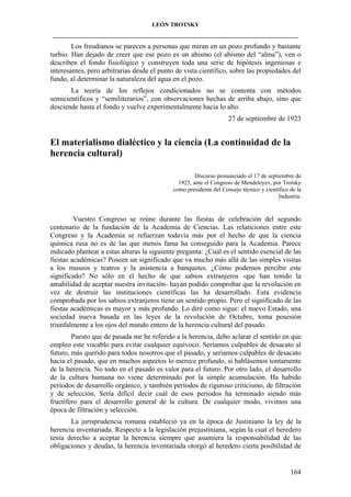 LEÓN TROTSKY
___________________________________________________________________________________

Los freudianos se parecen a personas que miran en un pozo profundo y bastante
turbio. Han dejado de creer que ese pozo es un abismo (el abismo del “alma”), ven o
describen el fondo fisiológico y construyen toda una serie de hipótesis ingeniosas e
interesantes, pero arbitrarias desde el punto de vista científico, sobre las propiedades del
fundo, al determinar la naturaleza del agua en el pozo.
La teoría de los reflejos condicionados no se contenta con métodos
semicientíficos y “semiliterarios”, con observaciones hechas de arriba abajo, sino que
desciende hasta el fondo y vuelve experimentalmente hacia lo alto.
27 de septiembre de 1923

El materialismo dialéctico y la ciencia (La continuidad de la
herencia cultural)
Discurso pronunciado el 17 de septiembre de
1925, ante el Congreso de Mendeleyev, por Trotsky
como presidente del Consejo técnico y científico de la
Industria.

Vuestro Congreso se reúne durante las fiestas de celebración del segundo
centenario de la fundación de la Academia de Ciencias. Las relaticiones entre este
Congreso y la Academia se refuerzan todavía más por el hecho de que la ciencia
química rusa no es de las que menos fama ha conseguido para la Academia. Parece
indicado plantear a estas alturas la siguiente pregunta: ¿Cuál es el sentido esencial de las
fiestas académicas? Poseen un significado que va mucho más allá de las simples visitas
a los museos y teatros y la asistencia a banquetes. ¿Cómo podemos percibir este
significado? No sólo en el hecho de que sabios extranjeros -que han tenido la
amabilidad de aceptar nuestra invitación- hayan podido comprobar que la revolución en
vez de destruir las instituciones científicas las ha desarrollado. Esta evidencia
comprobada por los sabios extranjeros tiene un sentido propio. Pero el significado de las
fiestas académicas es mayor y más profundo. Lo diré como sigue: el nuevo Estado, una
sociedad nueva basada en las leyes de la revolución de Octubre, toma posesión
triunfalmente a los ojos del mundo entero de la herencia cultural del pasado.
Puesto que de pasada me he referido a la herencia, debo aclarar el sentido en que
empleo este vocablo para evitar cualquier equívoco. Seríamos culpables de desacato al
futuro, más querido para todos nosotros que el pasado, y seríamos culpables de desacato
hacia el pasado, que en muchos aspectos lo merece profundo, si hablásemos tontamente
de la herencia. No todo en el pasado es valor para el futuro. Por otro lado, el desarrollo
de la cultura humana no viene determinado por la simple acumulación. Ha habido
períodos de desarrollo orgánico, y también períodos de riguroso criticismo, de filtración
y de selección. Sería difícil decir cuál de esos períodos ha terminado siendo más
fructífero para el desarrollo general de la cultura. De cualquier modo, vivimos una
época de filtración y selección.
La jurisprudencia romana estableció ya en la época de Justiniano la ley de la
herencia inventariada. Respecto a la legislación prejustiniana, según la cual el heredero
tenía derecho a aceptar la herencia siempre que asumiera la responsabilidad de las
obligaciones y deudas, la herencia inventariada otorgó al heredero cierta posibilidad de

164

 
