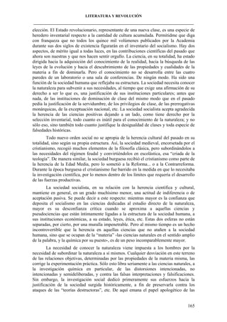 LITERATURA Y REVOLUCIÓN
____________________________________________________________________________________

elección. El Estado revolucionario, representante de una nueva clase, es una especie de
heredero inventarial respecto a la cantidad de cultura acumulada. Permitidme que diga
con franqueza que no todos los quince mil volúmenes publicados por la Academia
durante sus dos siglos de existencia figurarán en el inventario del socialismo. Hay dos
aspectos, de mérito igual a todas luces, en las contribuciones científicas del pasado que
ahora son nuestras y que nos hacen sentir orgullo. La ciencia, en su totalidad, ha estado
dirigida hacia la adquisición del conocimiento de la realidad, hacia la búsqueda de las
leyes de la evolución y hacia el descubrimiento de las propiedades y cualidades de la
materia a fin de dominarla. Pero el conocimiento no se desarrolla entre las cuatro
paredes de un laboratorio o una sala de conferencias. De ningún modo. Ha sido una
función de la sociedad humana que reflejaba su estructura. La sociedad necesita conocer
la naturaleza para subvenir a sus necesidades, al tiempo que exige una afirmación de su
derecho a ser lo que es, una justificación de sus instituciones particulares; antes que
nada, de las instituciones de dominación de clase del mismo modo que en el pasado
pedía la justificación de la servidumbre, de los privilegios de clase, de las prerrogativas
monárquicas, de la exceptuación nacional, etc. La sociedad socialista acepta agradecida
la herencia de las ciencias positivas dejando a un lado, como tiene derecho por la
selección inventarial, todo cuanto es inútil para el conocimiento de la naturaleza; y no
sólo eso, sino también todo cuanto justifique la desigualdad de clases y toda especie de
falsedades históricas.
Todo nuevo orden social no se apropia de la herencia cultural del pasado en su
totalidad, sino según su propia estructura. Así, la sociedad medieval, encorsetada por el
cristianismo, recogió muchos elementos de la filosofía clásica, pero subordinándolos a
las necesidades del régimen feudal y convirtiéndolos en escolástica, esa “criada de la
teología”. De manera similar, la sociedad burguesa recibió el cristianismo como parte de
la herencia de la Edad Media, pero lo sometió a la Reforma... o a la Contrarreforma.
Durante la época burguesa el cristianismo fue barrido en la medida en que lo necesitaba
la investigación científica, por lo menos dentro de los límites que requería el desarrollo
de las fuerzas productivas.
La sociedad socialista, en su relación con la herencia científica y cultural,
mantiene en general, en un grado muchísimo menor, una actitud de indiferencia o de
aceptación pasiva. Se puede decir a este respecto: mientras mayor es la confianza que
deposita el socialismo en las ciencias dedicadas al estudio directo de la naturaleza,
mayor es su desconfianza crítica cuando se aproxima a aquellas ciencias y
pseudociencias que están íntimamente ligadas a la estructura de la sociedad humana, a
sus instituciones económicas, a su estado, leyes, ética, etc. Estas dos esferas no están
separadas, por cierto, por una muralla impenetrable. Pero al mismo tiempo es un hecho
incontrovertible que la herencia en aquellas ciencias que no atañen a la sociedad
humana, sino que se ocupan de la “materia” -las ciencias naturales en el sentido amplio
de la palabra, y la química por su puesto-, es de un peso incomparablemente mayor.
La necesidad de conocer la naturaleza viene impuesta a los hombres por la
necesidad de subordinar la naturaleza a sí mismos. Cualquier desviación en este terreno
de las relaciones objetivas, determinadas por las propiedades de la materia misma, las
corrige la experimentación práctica. Sólo esto libra seriamente a las ciencias naturales, a
la investigación química en particular, de las distorsiones intencionadas, no
intencionadas y semideliberadas, y contra las falsas interpretaciones y falsificaciones.
Sin embargo, la investigación social dedicó primeramente sus esfuerzos hacia la
justificación de la sociedad surgida históricamente, a fin de preservarla contra los
ataques de las “teorías destructoras”, etc. De aquí emana el papel apologético de las

165

 