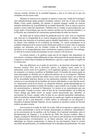 LEÓN TROTSKY
___________________________________________________________________________________

ciencias sociales oficiales de la sociedad burguesa y ésta es la razón por la que sus
resultados son de escaso valor.
Mientras la ciencia en su conjunto se mantuvo como una “criada de la teología”
sólo subrepticiamente podía producir resultados valiosos. Este fue el caso en la Edad
Media. Como quedó señalado, fue durante el régimen burgués cuando las ciencias
naturales disfrutaron de la posibilidad de un amplio desarrollo. Pero la ciencia social se
mantuvo como criada del capitalismo. También esto es verdad, en gran proporción, por
lo que arañe a la psicología, que une las ciencias sociales con las ciencias naturales; y a
la filosofía, que sistematiza las conclusiones generalizadas de todas las ciencias.
He dicho que la ciencia oficial ha producido poco de valor. Esto se manifiesta
muy bien por la incapacidad de la ciencia burguesa para predecir el mañana. Hemos
observado esta situación en la primera guerra mundial imperialista y sus consecuencias
Lo hemos visto también en la revolución de Octubre. Lo vemos actualmente en la
completa impotencia de la ciencia social oficial para medir en su justo valor la situación
europea, sus relaciones con los Estados Unidos de Norteamérica y con la Unión
Soviética; en su incapacidad para sacar conclusiones respecto al porvenir. Sin embargo,
el valor de la ciencia reside precisamente en esto: conocer a fin de prever.
La ciencia natural -y la química ocupa uno de los lugares más importantes en
este terreno- constituye indiscutiblemente la más valiosa porción de nuestra herencia. Su
Congreso se realiza bajo la bandera de Mendeleyev, que fue y sigue siendo el orgullo de
la ciencia rusa.
Hay una diferencia en el grado de previsión y de precisión alcanzado por las
diversas ciencias. Pero por la previsión -pasiva, en algunos casos, como en la
astronomía, activa como en la química y en la ingeniería química-, la ciencia es capaz
de cortejarse a sí misma y justificar su finalidad social. Un hombre de ciencia puede no
estar preocupado en absoluto por la aplicación práctica de su investigación. Mientras
mayor sea su alcance, mientras más audaz sea su vuelo, mientras mayor sea su libertad
de las necesidades prácticas diarias en sus operaciones mentales, tanto mejor. Pero la
ciencia no es una función de los hombres de ciencia individuales; es una función social.
La valorización social de la ciencia, su valoración histórica, queda determinada por su
capacidad para incrementar el poder del hombre y para armarlo con el poder de prever
los acontecimientos y dominar la Naturaleza. La ciencia es un conocimiento que nos
dota de poder. Cuando Leverrier, sobre la base de las “excentricidades” de la órbita de
Urano, dedujo que debía existir un cuerpo celeste desconocido que “perturba” el
movimiento de Urano; cuando, sobre la base de sus cálculos puramente matemáticos,
pidió al astrónomo alemán Galle que localizara un cuerpo que vagaba sin pasaporte por
los cielos en tal o cual dirección, y Galle enfocó su telescopio en esa dirección y
descubrió al planeta llamado Neptuno, en ese momento la mecánica celeste de Newton
celebró una gran victoria.
Esto ocurría en el otoño de 1846. En el año 1848 la revolución se esparció como
un viento arremolinado a través de Europa, demostrando su influencia “perturbadora”
en los movimientos de los pueblos y de los Estados. En el período intermedio, entre el
descubrimiento de Neptuno y la revolución de 1848, dos jóvenes eruditos, Marx y
Engels, escribían El Manifiesto comunista, en el cual no sólo predecían la inevitabilidad
de acontecimientos revolucionarios en un futuro próximo, sino que analizaban por
adelantado sus fuerzas componentes, la lógica de sus movimientos, hasta la victoria
inevitable del proletariado y el establecimiento de la dictadura del proletariado. No sería

166

 