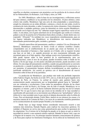 LITERATURA Y REVOLUCIÓN
____________________________________________________________________________________

superfluo en absoluto yuxtaponer este pronóstico con las profecías de la ciencia oficial
de los Hohenzollern, los Romanov, Luis Felipe y otros, en 1848.
En 1869, Mendeleyev, sobre la base de sus investigaciones y reflexiones acerca
del peso atómico, estableció su ley periódica de los elementos. Al peso atómico, como
criterio más estable, Mendeleyev ligó una serie de otras propiedades y características,
arregló los elementos en un orden definido y entonces, a través de este orden, reveló la
existencia de cierto desorden, a saber, la ausencia de ciertos elementos. Estos elementos
desconocidos o unidades químicas, como las denominó en cierta ocasión Mendeleyev,
de acuerdo con la lógica de esta “ley” deberían ocupar lugares específicos vacíos en ese
orden. A esta altura, con el gesto autoritario de un investigador que confía en sí mismo,
golpeó a una de las puertas de la Naturaleza hasta ahora cerrada, y desde dentro una voz
respondió: “¡Presente!” En realidad, tres voces respondieron simultáneamente, pues en
los lugares indicados por Mendeleyev se descubrieron tres nuevos elementos
denominados posteriormente galio, escandio y germanio.
¡Triunfo maravilloso del pensamiento, analítico v sintético! En sus Principios de
Química, Mendeleyev caracteriza en forma vívida el esfuerzo científico creador,
comparándolo con el establecimiento de un puente que cruza un barranco: no es
necesario descender al barranco y fijar soportes en el fondo; sólo se requiere levantar
una base en un lado y en seguida proyectar un arco exactamente delineado, que
encontrará apoyo en el lado opuesto. Algo análogo ocurre con el pensamiento científico.
Sólo puede reposar sobre la base granítica de la experimentación; pero sus
generalizaciones, como el arco de un puente, pueden levantarse sobre el fundo de los
hechos a fin de que luego, en otro punto calculado previamente, pueda encontrar a este
último. En esta etapa del pensamiento científico, cuando una generalización se convierte
en predicción -y cuando la predicción es verificada triunfalmente por la experiencia- en
ese momento, el pensamiento humano disfruta invariablemente su más orgullosa y
justificada satisfacción. Así ocurrió en química con el descubrimiento de nuevos
elementos sobre la base de la ley periódica.
La predicción de Mendeleyev, que produjo más tarde una profunda impresión
sobre Federico Engels, fue hecho en el año 1871, esto es, el año de la gran tragedia de la
Comuna de París, en Francia. La actitud de nuestro gran químico hacia este
acontecimiento puede caracterizarse por su hospitalidad general hacia la “latinidad”,
con sus violencias y revoluciones. Como todos los pensadores oficiales de las clases
dominantes no sólo de Rusia y de Europa, sino de todo el mundo, Mendeleyev no se
preguntó a sí mismo: ¿cuál es la fuerza realmente directora que hay tras de la Comuna
de París? No vio que la nueva clase que crecía en las entrañas de la vieja sociedad se
manifestaba allí ejerciendo en su movimiento una influencia tan “perturbadora” sobre la
órbita de la vieja sociedad como la que ejercía el planeta desconocido sobre la órbita de
Urano. Pero un desterrado alemán, Carlos Marx, analizó en ese entonces las causas y la
mecánica interna de la Comuna de París y los rayos de su antorcha científica penetraron
en los acontecimientos de nuestro propio Octubre y los iluminaron.
Desde hace ya largo tiempo hemos considerado innecesario recurrir a una
sustancia más misteriosa, llamada flogisto, para explicar las reacciones químicas. En
realidad, el flogismo no servía sino como generalización para ocultar la ignorancia de
los alquimistas. En el terreno de la fisiología ha pasado ya la época en que se sintió la
necesidad de recurrir a una sustancia mística especial, llamada la fuerza vital y que era
el flogisto de la materia viva. En principio tenemos bastantes conocimientos de química
y de física para explicar los fenómenos fisiológicos. En la esfera de los fenómenos de la

167

 