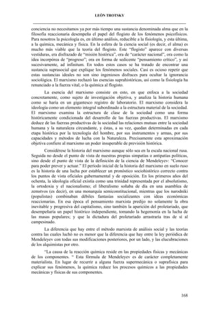 LEÓN TROTSKY
___________________________________________________________________________________

conciencia no necesitamos ya por más tiempo una sustancia denominada alma que en la
filosofía reaccionaria desempeña el papel del flogisto de los fenómenos psicofísicos.
Para nosotros la psicología es, en último análisis, reducible a la fisiología, y esta última,
a la química, mecánica y física. En la esfera de la ciencia social (es decir, el alma) es
mucho más viable que la teoría del flogisto. Este “flogisto” aparece con diversas
vestiduras, era disfrazado de “misión histórica”, ora de “carácter nacional”, ora como la
idea incorpórea de “progreso”; ora en forma de sedicente “pensamiento crítico”, y así
sucesivamente, ad infinitum. En todos estos casos se ha tratado de encontrar una
sustancia suprasocial que explique los fenómenos sociales. Casi es ocioso repetir que
estas sustancias ideales no son sino ingeniosos disfraces para ocultar la ignorancia
sociológica. El marxismo rechazó las esencias suprahistóricas, así como la fisiología ha
renunciado a la fuerza vital, o la química al flogisto.
La esencia del marxismo consiste en esto, en que enfoca a la sociedad
concretamente, como sujeto de investigación objetiva, y analiza la historia humana
como se haría en un gigantesco registro de laboratorio. El marxismo considera la
ideología como un elemento integral subordinado a la estructura material de la sociedad.
El marxismo examina la estructura de clase de la sociedad como una forma
históricamente condicionada del desarrollo de las fuerzas productivas. El marxismo
deduce de las fuerzas productivas de la sociedad las relaciones mutuas entre la sociedad
humana y la naturaleza circundante, y éstas, a su vez, quedan determinadas en cada
etapa histórica por la tecnología del hombre, por sus instrumentos y armas, por sus
capacidades y métodos de lucha con la Naturaleza. Precisamente esta aproximación
objetiva confiere al marxismo un poder insuperable de previsión histórica.
Considérese la historia del marxismo aunque sólo sea en la escala nacional rusa.
Seguida no desde el punto de vista de nuestras propias simpatías o antipatías políticas,
sino desde el punto de vista de la definición de la ciencia de Mendeleyev: “Conocer
para poder prever y actuar.” El período inicial de la historia del marxismo en suelo ruso
es la historia de una lucha por establecer un pronóstico sociohistórico correcto contra
los puntos de vista oficiales gubernamental y de oposición. En los primeros años del
ochenta, la ideología oficial existía como una trinidad representada por el absolutismo,
la ortodoxia y el nacionalismo; el liberalismo soñaba de día en una asamblea de
zemstvos (es decir), en una monarquía semiconstitucional, mientras que los narodniki
(populistas) combinaban débiles fantasías socializantes con ideas económicas
reaccionarias. En esa época el pensamiento marxista predijo no solamente la obra
inevitable y progresiva del capitalismo, sino también la aparición del proletariado, que
desempeñaría un papel histórico independiente, tomando la hegemonía en la lucha de
las masas populares; y que la dictadura del proletariado arrastraría tras de sí al
campesinado.
La diferencia que hay entre el método marxista de análisis social y las teorías
contra las cuales luchó no es menor que la diferencia que hay entre la ley periódica de
Mendeleyev con todas sus modificaciones posteriores, por un lado, y las elucubraciones
de los alquimistas por otro.
“La causa de la reacción química reside en las propiedades físicas y mecánicas
de los componentes. “ Esta fórmula de Mendeleyev es de carácter completamente
materialista. En lugar de recurrir a alguna fuerza supermecánica o suprafísica para
explicar sus fenómenos, la química reduce los procesos químicos a las propiedades
mecánicas y físicas de sus componentes.

168

 
