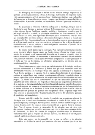 LITERATURA Y REVOLUCIÓN
____________________________________________________________________________________

La biología y la fisiología se hallan en una relación análoga respecto de la
química. La fisiología científica, esto es, la fisiología materialista, no exige una fuerza
vital supraquímica especial (a la que se refieren vitalistas neovitalistas) para explicar los
fenómenos que se desarrollan en su campo. Los procesos fisiológicos son reducibles en
último análisis a procesos químicos, así como estos últimos a procesos mecánicos y
físicos.
La psicología se relaciona en forma análoga con la fisiología. No por nada la
fisiología ha sido llamada la química aplicada de los organismos vivos. Así como no
existe ninguna fuerza fisiológica especial, también es igualmente verdadero que la
psicología científica, es decir, la psicología materialista, no tiene necesidad de una
fuerza mística -el alma- para explicar los fenómenos de su incumbencia, sino que halla
que son reducibles en último análisis a fenómenos fisiológicos. Esta es la escuela del
académico Pavlov; éste considera lo que se denomina alma como un sistema complejo
de reflejos condicionados, cuyas raíces residen totalmente en los reflejos fisiológicos
elementales que, a su vez, radican, a través del potente stratum de la química, en el
subsuelo de la mecánica y de la física.
Lo mismo puede decirse de la sociología. Para explicar los fenómenos sociales
no es necesario aducir alguna especie de fuente eterna, o buscar su origen en otro
mundo. La sociedad es el producto del desarrollo de la materia primaria, como la
corteza terrestre o la ameba. De esta manera, el pensamiento científico con sus métodos
corta, como un diamante, a través de los fenómenos complejos de la ideología social, en
el lecho de roca de la materia, sus elementos componentes, sus átomos, con sus
propiedades físicas v mecánicas.
Naturalmente esto no quiere decir que cada fenómeno de la química puede ser
reducido directamente a la mecánica, y menos aún que cada fenómeno social sea
directamente reducible a la fisiología y luego a las leyes de la química y de la mecánica.
Puede decirse que éste es el supremo fin de la ciencia. Pero el método de aproximación
continua y gradual hacia este objetivo es enteramente diferente. La química tiene su
manera especial de enfocar a la materia; sus propios métodos de investigación, sus leyes
propias. Lo mismo que sin el conocimiento de que las reacciones químicas son
reducibles en último análisis a las propiedades mecánicas de las partículas elementales
de la materia, no hay ni puede haber una filosofía acabada que una todos los fenómenos
en un solo sistema; por otra parte, el mero conocimiento de que los fenómenos químicos
se hallan radicados en la mecánica y en la física no proporciona en sí la clave de
ninguna reacción química. La química tiene sus propias claves. Se puede elegir entre
ellas sólo por la generalización y la experimentación, a través del laboratorio químico,
de hipótesis y teorías químicas.
Esto es aplicable a todas las ciencias. La química es un poderoso pilar de la
fisiología, con la cual está directamente relacionada a través de los canales de la
química orgánica y fisiológica. Pero la química no es un sustituto de la fisiología. Cada
ciencia descansa sobre las leyes de otras ciencias sólo en lo que se llama la instancia
final. Pero al mismo tiempo, la separación de las ciencias unas de otras está
determinada, precisamente, por el hecho de que cada ciencia abarca un campo particular
de fenómenos, es decir, un campo de complejas combinaciones de fenómenos
elementales tales que se requiere un enfoque especial, una técnica de investigación
especial, hipótesis y métodos especiales.
Esta idea parece tan incontestable por lo que se refiere a las ciencias
matemáticas y a la historia natural, que insistir en ello sería lo mismo que forzar una

169

 