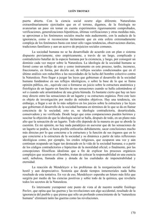 LEÓN TROTSKY
___________________________________________________________________________________

puerta abierta. Con la ciencia social ocurre algo diferente. Naturalistas
extraordinariamente ejercitados que en el terreno, digamos, de la fisiología no
avanzarían un paso sin tomar en cuenta experimentos rigurosamente comprobados,
verificaciones, generalizaciones hipotéticas, últimas verificaciones y otras medidas más,
se aproximan a los fenómenos sociales mucho más audazmente, con la audacia de la
ignorancia, como si reconocieran tácitamente que en esta esfera extremadamente
compleja de los fenómenos basta con tener sólo vagas tendencias, observaciones diarias,
tradiciones familiares y aun un acervo de prejuicios sociales comunes.
La sociedad humana no se ha desarrollado de acuerdo con un plan o sistema
dispuesto previamente, sino empíricamente, a través de un largo, complicado y
contradictorio batallar de la especie humana por la existencia, y luego, por conseguir un
dominio cada vez mayor sobre la Naturaleza. La ideología de la sociedad humana se
formó como un reflejo de esto y como instrumento en este proceso, tardío, inconexo,
fraccionario, en forma, por decirlo así, de reflejos sociales condicionados que en el
último análisis son reducibles a las necesidades de la lucha del hombre colectivo contra
la Naturaleza. Pero llegar a juzgar las leyes que gobiernan el desarrollo de la sociedad
humana fundándose en sus reflejos ideológicos, o sobre la base de lo que se llama
opinión pública, etc., equivale casi a formarse un juicio sobre la estructura anatómica y
fisiológica de un lagarto en función de sus sensaciones cuando se halla calentándose al
sol o cuando sale arrastrándose de una grieta húmeda. Es bastante cierto que hay un lazo
muy directo entre las sensaciones de un lagarto y su estructura orgánica. Pero este lazo
es objeto de investigación por medio de métodos objetivos. Hay una tendencia, sin
embargo, a llegar a ser de lo más subjetivo en los juicios sobre la estructura y las leyes
que gobiernan el desarrollo de la sociedad humana en términos de lo que se da en llamar
conciencia de la sociedad, esto es, su ideología contradictoria, desarticulada,
conservadora y no verificada. Desde luego que estas comparaciones pueden herirnos y
suscitar la objeción de que la ideología social se halla, después de todo, en un plano más
alto que la sensación de un lagarto. Todo ello depende de la manera en que se aborde la
cuestión. En mi opinión, no hay nada paradójico en aseverar que de las sensaciones de
un lagarto se podría, si fuera posible enfocarlas debidamente, sacar conclusiones mucho
más directas por lo que concierne a la estructura y la función de sus órganos que en lo
que concierne a la estructura de la sociedad y su dinámica a partir de tales reflexiones
ideológicas como, por ejemplo, los credos religiosos, que ocuparon una vez y aún
continúan ocupando un lugar tan destacado en la vida de la sociedad humana; o a partir
de los códigos contradictorios e hipócritas de la moralidad oficial; o finalmente, por las
concepciones filosóficas idealistas que a fin de explicar los procesos orgánicos
complejos que ocurren en el hombre, tratan de colocar la responsabilidad en una esencia
sutil, nebulosa, llamada alma y dotada de las cualidades de impenetrabilidad y
eternidad.
La reacción de Mendeleyev a los problemas de la reorganización social fue
hostil y aun despreciativo. Sostenía que desde tiempos inmemoriales nada había
resultado de esta tentativa. En vez de eso, Mendeleyev esperaba un futuro más feliz que
surgiría por medio de las ciencias positivas y sobre todo de la química, que revelaría
todos los secretos de la Naturaleza.
Es interesante yuxtaponer este punto de vista al de nuestro notable fisiólogo
Pavlov, que opina que las guerras y las revoluciones son algo accidental, resultado de la
ignorancia del pueblo y que piensa que sólo un profundo conocimiento de la “naturaleza
humana” eliminará tanto las guerras como las revoluciones.

170

 