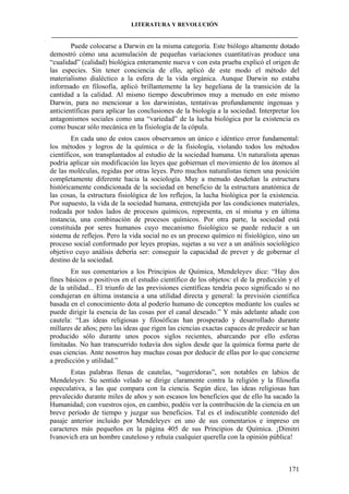 LITERATURA Y REVOLUCIÓN
____________________________________________________________________________________

Puede colocarse a Darwin en la misma categoría. Este biólogo altamente dotado
demostró cómo una acumulación de pequeñas variaciones cuantitativas produce una
“cualidad” (calidad) biológica enteramente nueva v con esta prueba explicó el origen de
las especies. Sin tener conciencia de ello, aplicó de este modo el método del
materialismo dialéctico a la esfera de la vida orgánica. Aunque Darwin no estaba
informado en filosofía, aplicó brillantemente la ley hegeliana de la transición de la
cantidad a la calidad. Al mismo tiempo descubrimos muy a menudo en este mismo
Darwin, para no mencionar a los darwinistas, tentativas profundamente ingenuas y
anticientíficas para aplicar las conclusiones de la biología a la sociedad. Interpretar los
antagonismos sociales como una “variedad” de la lucha biológica por la existencia es
como buscar sólo mecánica en la fisiología de la cópula.
En cada uno de estos casos observamos un único e idéntico error fundamental:
los métodos y logros de la química o de la fisiología, violando todos los métodos
científicos, son transplantados al estudio de la sociedad humana. Un naturalista apenas
podría aplicar sin modificación las leyes que gobiernan el movimiento de los átomos al
de las moléculas, regidas por otras leyes. Pero muchos naturalistas tienen una posición
completamente diferente hacia la sociología. Muy a menudo desdeñan la estructura
históricamente condicionada de la sociedad en beneficio de la estructura anatómica de
las cosas, la estructura fisiológica de los reflejos, la lucha biológica por la existencia.
Por supuesto, la vida de la sociedad humana, entretejida por las condiciones materiales,
rodeada por todos lados de procesos químicos, representa, en sí misma y en última
instancia, una combinación de procesos químicos. Por otra parte, la sociedad está
constituida por seres humanos cuyo mecanismo fisiológico se puede reducir a un
sistema de reflejos. Pero la vida social no es un proceso químico ni fisiológico, sino un
proceso social conformado por leyes propias, sujetas a su vez a un análisis sociológico
objetivo cuyo análisis debería ser: conseguir la capacidad de prever y de gobernar el
destino de la sociedad.
En sus comentarios a los Principios de Química, Mendeleyev dice: “Hay dos
fines básicos o positivos en el estudio científico de los objetos: el de la predicción y el
de la utilidad... El triunfo de las previsiones científicas tendría poco significado si no
condujeran en última instancia a una utilidad directa y general: la previsión científica
basada en el conocimiento dota al poderío humano de conceptos mediante los cuales se
puede dirigir la esencia de las cosas por el canal deseado.” Y más adelante añade con
cautela: “Las ideas religiosas y filosóficas han prosperado y desarrollado durante
millares de años; pero las ideas que rigen las ciencias exactas capaces de predecir se han
producido sólo durante unos pocos siglos recientes, abarcando por ello esferas
limitadas. No han transcurrido todavía dos siglos desde que la química forma parte de
esas ciencias. Ante nosotros hay muchas cosas por deducir de ellas por lo que concierne
a predicción y utilidad.”
Estas palabras llenas de cautelas, “sugeridoras”, son notables en labios de
Mendeleyev. Su sentido velado se dirige claramente contra la religión y la filosofía
especulativa, a las que compara con la ciencia. Según dice, las ideas religiosas han
prevalecido durante miles de años y son escasos los beneficios que de ello ha sacado la
Humanidad; con vuestros ojos, en cambio, podéis ver la contribución de la ciencia en un
breve período de tiempo y juzgar sus beneficios. Tal es el indiscutible contenido del
pasaje anterior incluido por Mendeleyev en uno de sus comentarios e impreso en
caracteres más pequeños en la página 405 de sus Principios de Química. ¡Dimitri
Ivanovich era un hombre cauteloso y rehuía cualquier querella con la opinión pública!

171

 