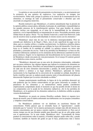 LEÓN TROTSKY
___________________________________________________________________________________

La química es una escuela de pensamiento revolucionario, y no precisamente por
la existencia de una química de explosivos. Los explosivos no siempre son
revolucionarios. Sobre todo, porque la química es la ciencia de la transmutación de los
elementos; es enemiga de todo el pensamiento conservador o absoluto que esté
encerrado en categorías inmóviles.
Resulta instructivo que Mendeleyev, al sentirse naturalmente bajo la presión de
la opinión pública conservadora, defienda el principio de estabilidad e inmutabilidad en
los grandes procesos de la transformación química. Este gran hombre de ciencia
insistió, incluso con terquedad, en el tema de la inmutabilidad de los elementos
químicos y en la imposibilidad de su transmutación en otros. Necesitaba encontrar antes
sólidas bases de apoyo. Decía: “Yo soy Dimitri Ivanovich y usted Iván Petrovich. Cada
uno de nosotros tiene su propia individualidad; lo mismo ocurre con los elementos.”
Mendeleyev atacó más de una vez la dialéctica menospreciándola. Pero no
entendía por dialéctica la de Hegel o Marx, sino el arte superficial de jugar con las
ideas, que es a medias sofista y a medias escolasticismo. La dialéctica científica abarca
los métodos generales de pensamiento que reflejan las leyes del desarrollo. Una de esas
leyes es el cambio de la cantidad en calidad. La química arranca sus raíces más
profundas y esenciales de esa ley. Toda la ley periódica de Mendeleyev se basa en ella,
al deducir diferencias cualitativas en los elementos de las diferencias cuantitativas de los
pesos atómicos. Engels vio la importancia del descubrimiento de los nuevos elementos
de Mendeleyev desde este punto de vista precisamente. En el ensayo El carácter general
de la dialéctica como ciencia, escribía:
“Mendeleyev demostró que en una serie de elementos relacionados, ordenados
por sus pesos atómicos, hay algunas lagunas que indican la existencia de elementos no
descubiertos hasta ahora. Describió con anterioridad las propiedades químicas generales
de cada uno de estos elementos desconocidos y predijo, de modo aproximativo, sus
pesos relativo y atómico y su lugar atómico. Mendeleyev, aplicando de forma
inconsciente la ley hegeliana de la conversión de la cantidad en calidad, descubrió un
hecho científico que por su audacia puede ponerse junto al descubrimiento del planeta
desconocido Neptuno por Leverrier calculando su órbita.”
Aunque posteriormente modificada, la lógica de la ley periódica demostró ser
más poderosa que los límites conservadores en que quiso encerrarla su creador. El
parentesco de los elementos y su metamorfosis mutua pueden considerarse
empíricamente comprobados desde el momento en que fue posible dividir el átomo de
sus componentes con la ayuda de los elementos radiactivos. ¡En la ley periódica de
Mendeleyev, en la química de los elementos radiactivos, la dialéctica celebra su propia
victoria deslumbrante!
Mendeleyev no poseía un sistema filosófico acabado. Quizá ni siquiera tuvo
deseos de tenerlo, pues le habría enfrentado inevitablemente con sus propias costumbres
y simpatías conservadoras.
En Mendeleyev podemos ver un dualismo en cuestiones básicas del
conocimiento. Podría parecer que se orientaba hacia el “agnosticismo”, cuando
declaraba que la “esencia” de la materia permanecería siempre más allá del alcance de
nuestro conocimiento, por ser ajena a nuestro espíritu y conocimiento (¡). Pero casi al
mismo tiempo nos da una fórmula notable para descubrir que de un solo golpe acaba
con el agnosticismo. En la nota citada, Mendeleyev dice: “Acumulando de forma
gradual su conocimiento sobre la materia, el hombre adquiere poder sobre ella, y puede
aventurar, también en función del grado en que lo hace, predicciones más o menos
172

 