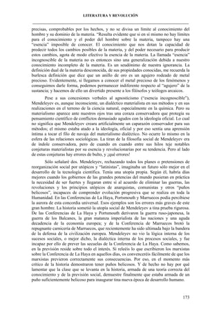 LITERATURA Y REVOLUCIÓN
____________________________________________________________________________________

precisas, comprobables por los hechos, y no se divisa un límite al conocimiento del
hombre y su dominio de la materia. “Resulta evidente que si en sí mismo no hay límites
para el conocimiento y el poder del hombre sobre la materia, tampoco hay una
“esencia” imposible de conocer. El conocimiento que nos dotan la capacidad de
predecir todos los cambios posibles de la materia, y del poder necesario para producir
estos cambios, agota de modo efectivo la esencia de la materia. La llamada “esencia”
incognoscible de la materia no es entonces sino una generalización debida a nuestro
conocimiento incompleto de la materia. Es un seudónimo de nuestra ignorancia. La
definición dual de la materia desconocida, de sus propiedades conocidas, me recuerda la
burlesca definición que dice que un anillo de oro es un agujero rodeado de metal
precioso. Evidentemente, si llegamos a conocer el metal precioso de los fenómenos y
conseguimos darle forma, podemos permanecer indiferente respecto al “agujero” de la
sustancia; y hacemos de ello un divertido presente a los filósofos y teólogos arcaicos.
Pese a sus concesiones verbales al agnosticismo (“esencia incognoscible”),
Mendeleyev es, aunque inconsciente, un dialéctico materialista en sus métodos y en sus
realizaciones en el terreno de la ciencia natural, especialmente en la química. Pero su
materialismo aparece ante nuestros ojos tras una coraza conservadora que protegía su
pensamiento científico de conflictos demasiado agudos con la ideología oficial. Lo cual
no significa que Mendeleyev creara artificialmente un caparazón conservador para sus
métodos; el mismo estaba atado a la ideología, oficial y por eso sentía una aprensión
íntima a tocar el filo de navaja del materialismo dialéctico. No ocurre lo mismo en la
esfera de las relaciones sociológicas. La tiran de la filosofía social de Mendeleyev era
de índole conservadora, pero de cuando en cuando entre sus hilos teje notables
conjeturas materialistas por su esencia y revolucionarias por su tendencia. Pero al lado
de estas conjeturas hay errores de bulto, y ¡qué errores!
Sólo señalaré dos. Mendeleyev, rechazando todos los planes o pretensiones de
reorganización social por utópicos y “latinistas”, imaginaba un futuro sólo mejor en el
desarrollo de la tecnología científica. Tenía una utopía propia. Según él, habría días
mejores cuando los gobiernos de las grandes potencias del mundo pusieran en práctica
la necesidad de ser fuertes y llegaran entre sí al acuerdo de eliminar las guerras, las
revoluciones y los principios utópicos de anarquistas, comunistas y otros “puños
belicosos”, incapaces de comprender evolución progresiva que se realiza en toda la
Humanidad. En las Conferencias de La Haya, Portsmouth y Marruecos podía percibiese
la aurora de esta concordia universal. Esos ejemplos son los errores más graves de este
gran hombre. La historia sometió la utopía social de Mendeleyev a tina prueba rigurosa.
De las Conferencias de La Haya y Portsmouth derivaron la guerra ruso-japonesa, la
guerra de los Balcanes, la gran matanza imperialista de las naciones y una aguda
decadencia de la economía europea; y de la Conferencia de Marruecos brotó la
repugnante carnicería de Marruecos, que recientemente ha sido ultimada bajo la bandera
de la defensa de la civilización europea. Mendeleyev no vio la lógica interna de los
sucesos sociales, o mejor dicho, la dialéctica interna de los procesos sociales, y fue
incapaz por ello de prever las secuelas de la Conferencia de La Haya. Como sabemos,
en la previsión reside sobre todo el interés. Si releéis lo que escribieron los marxistas
sobre la Conferencia de La Haya en aquellos días, os convenceréis fácilmente de que los
marxistas previeron correctamente sus consecuencias. Por eso, en el momento más
crítico de la historia demostraron tener puños belicosos. Y de hecho no hay por qué
lamentar que la clase que se levanta en la historia, armada de una teoría correcta del
conocimiento y de la previsión social, demuestre finalmente que estaba armada de un
puño suficientemente belicoso para inaugurar tina nueva época de desarrollo humano.

173

 