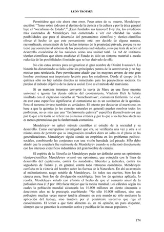 LEÓN TROTSKY
___________________________________________________________________________________

Permitidme que cite ahora otro error. Poco antes de su muerte, Mendeleyev
escribió: “Temo sobre todo por el destino de la ciencia y la cultura y por la ética general
bajo el “socialismo de Estado”.” ¿Eran fundados sus temores? Hoy día, los estudiosos
más avanzados de Mendeleyev han comenzado a ver con claridad las vastas
posibilidades que para el desarrollo del pensamiento científico y técnico-científica
ofrece el hecho de que este pensamiento esté, por decirlo de alguna manera,
racionalizado, emancipado de las luchas internas de la propiedad privada, porque ya no
tiene que someterse al soborno de los poseedores individuales, sino que trata de servir al
desarrollo económico de las naciones como una unidad total. La red de institutos
técnico-científicos que ahora establece el Estado es sólo un síntoma material a escala
reducida de las posibilidades ilimitadas que se han derivado de ello.
No cito estos errores para estigmatizar el gran nombre de Dimitri Ivanovich. La
historia ha dictaminado su fallo sobre los principales puntos de la controversia y no hay
motivo para reiniciarla. Pero permítaseme añadir que los mayores errores de este gran
hombre contienen una importante lección para los estudiosos. Desde el campo de la
química sólo no hay salidas directas ni inmediatas para las perspectivas sociales. Es
preciso el método objetivo de la ciencia social. Este es el método del marxismo.
Si un marxista intentase convertir la teoría de Marx en una llave maestra
universal e ignorar las demás esferas del conocimiento, Vladimir Ilich le habría
insultado con el expresivo vocablo de “komchvantsvo”, comunista fanfarrón. Lo cual,
en este caso específico significaría: el comunismo no es un sustitutivo de la química.
Pero el teorema inverso también es verdadero. El intento por descartar al marxismo, en
base a que la química (o las ciencias naturales en general) pueden resolver todos los
problemas, no es más que una “fanfarronería química” específica (komchvantsvo) que
por lo que a la teoría se refiere no es menos errónea y por lo que a los hechos afecta no
es menos pretencioso que la fanfarronada comunista.
Mendeleyev no aplicó método científico al estudio de la sociedad y su
desarrollo. Como escrupuloso investigador que era, se verificaba una vez y otra a sí
mismo antes de permitir que su imaginación creadora diera un salto en el plano de las
generalizaciones. Mendeleyev siguió siendo un empirista en los problemas políticosociales, combinando las conjeturas con una visión heredada del pasado. Sólo debo
añadir que la conjetura fue realmente de Mendeleyev cuando se relacionó directamente
con los intereses científicos industriales del gran hombre de ciencia.
El espíritu de la filosofía de Mendeleyev pudo ser definido como un optimismo
técnico-científico. Mendeleyev orientó ese optimismo, que coincidía con la línea de
desarrollo del capitalismo, contra los narodnikis, liberales y radicales, contra los
seguidores de Tolstoi y, en general, contra todo retroceso económico. Mendeleyev
confiaba en la victoria del hombre sobre las fuerzas de la Naturaleza. De ahí su aversión
al maltusianismo, rasgo notable de Mendeleyev. En todos sus escritos, bien los de
ciencia pura, bien los de divulgación sociológica, bien los de química aplicada, lo
resalta. Mendeleyev saludó con efusión el hecho de que el aumento anual de la
población rusa (1,5 por 100) fuese mayor que la media mundial. Los cálculos según los
cuales la población mundial alcanzaría los 10.000 millones en ciento cincuenta o
doscientos años no le preocupó, escribiendo: “No sólo 10.000 millones, sino una
población muchas veces mayor tendría alimento en este mundo no sólo mediante la
aplicación del trabajo, sino también por el persistente incentivo que rige el
conocimiento. El temor a que falte alimento es, en mi opinión, un puro disparate,
siempre que se garantice la comunión activa y pacífica de las masas populares. “

174

 