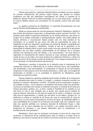LITERATURA Y REVOLUCIÓN
____________________________________________________________________________________

Nuestro gran químico y optimista industrial habría escuchado con poca simpatía
las recientes declaraciones del profesor inglés Keynes, que durante los festejos
académicos nos dijo que deberíamos preocuparnos por limitar el aumento de la
población. Dimitri Ivanovich la habría contestado con su vieja observación: “¿Quieren
los nuevos Malthus detener este crecimiento? En mi opinión, cuantos más haya tanto
mejor.”
La agudeza sentenciosa de Mendeleyev se expresaba frecuentemente con este
tipo de fórmulas deliberadamente simplificadas.
Desde ese mismo punto de vista del optimismo industrial, Mendeleyev abordó el
gran fetiche del idealismo conservador, el denominado carácter nacional. Escribió: “En
cualquier parte donde la agricultura predomine en sus formas primitivas, una nación es
incapaz de un trabajo continuado y permanentemente regular: sólo podrá trabajar de
manera arbitraria y circunstancial. Queda patente esto con toda claridad en las
costumbres, en el sentido de que existe una falta de ecuanimidad, de calma, de
frugalidad; en todo hay inquietud y predomina una actitud de dejadez acompañada por
extravagancia, hay tacañería o despilfarro. Cuando al lado de la agricultura se ha
desarrollado la industria fabril en gran escala, puede verse que, además de la agricultura
esporádica, hay una labor continua, ininterrumpida, de las fábricas: ahí se consigue
entonces una apreciación justa del trabajo, y así sucesivamente.” En estas líneas es
importante la consideración del carácter nacional no como elemento primordial fijo,
creado de una vez por todas, sino como producto de condiciones históricas y, dicho con
mayor precisión, de las formas sociales de producción. Este, aunque sea parcial sólo, es
un acercamiento a la filosofía histórica del marxismo.
Mendeleyev considera el desarrollo de la industria como el instrumento de la
reeducación nacional, la elaboración de un carácter nacional nuevo, más equilibrado,
más disciplinado y más autorregulado. Si comparamos el carácter de los movimientos
campesinos revolucionarios con el movimiento proletario y, sobre todo, con el papel del
proletariado en Octubre y en la actualidad, la predicción de Mendeleyev queda
iluminada con suficiente nitidez.
Nuestro industrioso optimista empleaba igual lucidez al hablar de la eliminación
de las contradicciones entre la ciudad y el campo, y cualquier comunista suscribía sus
opiniones al respecto. Mendeleyev escribió: “El pueblo ruso ha comenzado a emigrar a
las ciudades en masa... En mi opinión es un disparate total luchar contra este desarrollo;
el proceso se terminará sólo cuando la ciudad por una parte se extienda de tal modo que
incluya más partes, jardines, etc.; es decir, cuando la finalidad de las ciudades no sea
sólo hacer la vida lo más saludable que se pueda, sino cuando provea también de
espacios abiertos suficientes no sólo para los juegos de los niños y el deporte, sino para
toda clase de esparcimientos, y cuando, por otra parte, en las aldeas y granjas, etc., la
población no urbana se extienda de tal forma que exija la construcción de casas de
varios pisos, lo cual creará la necesidad de servicios de aguas, de alumbrado público y
otras comodidades de la ciudad. En el transcurso del tiempo, todo esto conducirá a que
toda área agrícola (poblada con suficiente densidad de habitantes) llegue a estar
habitada, con las casas separadas por las huertas y los campos necesarios para la
producción de alimentos y con plantas industriales para la manufactura y la
modificación de estos productos.”
Mendeleyev ofrece aquí un testimonio convincente en favor de las viejas tesis
socialistas: la eliminación de las contradicciones entre la ciudad y el campo. Pero no
plantea en esas líneas la cuestión de los cambios en la forma social de la economía. Cree

175

 