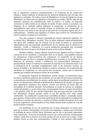 LEÓN TROTSKY
___________________________________________________________________________________

que el capitalismo conducirá automáticamente a la nivelación de las condiciones
urbanas y rurales mediante la introducción de formas de habitación más elevadas, más
higiénicas y culturales. Ahí radica el error de Mendeleyev. El caso de Inglaterra a la que
Mendeleyev se refería con esa esperanza lo demuestra con nitidez. Mucho antes de que
Inglaterra eliminase las contradicciones entre la ciudad y el campo, su desarrollo
económico se había metido en un callejón sin salida. El paro corroía su economía. Los
dirigentes de la industria inglesa proponen la emigración, la eliminación de la
superpoblación para salvar la sociedad. Incluso el economista más “progresista”, el
señor Keynes, nos decía el otro día que la salvación de la economía inglesa está en el
maltusianismo... También para Inglaterra el camino para resolver las contradicciones
entre la ciudad y el campo es el socialismo.
Hay otra conjetura o intuición formulada por nuestro industrioso optimista. En
su último libro, Mendeleyev escribía: “Tras la época industrial vendrá probablemente
una época más compleja, que de acuerdo con mi modo de pensar se caracterizará
especialmente por una extremada simplificación de los métodos para la obtención de
alimentos, vestido y habitación. La ciencia establecida perseguirá esta extremada
simplificación hacia la que se ha dirigido en parte en las recientes décadas.”
Palabras notables. Aunque Dimitri Ivanovich hace algunas reservas -contra la
realización de los socialistas y comunistas, Dios no lo quiera-, estas palabras esbozan
las perspectivas técnico-científicas del comunismo. Un desarrollo de las fuerzas
productivas que nos lleve a conseguir simplificaciones extremas en los métodos de la
obtención de alimentos, vestido y habitación, nos proporcionaría claramente la
oportunidad de reducir al mínimo los elementos de coerción en la estructura social. Con
la eliminación de la voracidad completamente inútil en las relaciones sociales, las
formas de trabajo y de distribución tendrán un carácter comunista. En la transición del
socialismo al comunismo no será precisa una revolución, puesto que la transición
depende por completo del progreso técnico de la sociedad.
El optimismo industrial de Mendeleyev orientó siempre su pensamiento hacia
los temas y problemas prácticos de la industria. En sus obras de teoría pura encontramos
su pensamiento encarrilado por los mismos carriles hacia los problemas económicos. En
una de sus disertaciones, dedicada al problema de la disolución del alcohol con agua, de
gran importancia económica hoy todavía, inventó una pólvora sin humo para las
necesidades de la defensa nacional. Personalmente se ocupó de realizar un cuidadoso
estudio del petróleo, y en dos direcciones, una puramente teórica, el origen del petróleo,
y otra práctica, sobre los usos técnico-industriales. Hay que tener presente a esta altura
que Mendeleyev protestó siempre contra el uso del petróleo sólo como simple
combustible: “La calefacción se puede hacer con billetes de banco”, exclamaba nuestro
gran químico. Proteccionista convencido, participó de forma destacada en la elaboración
de políticas o sistemas de aranceles y escribió su Política sensible del arancel, de la cual
no pocas sugerencias valiosas pueden ser hoy citadas incluso desde el punto de vista del
proteccionismo socialista.
Los problemas de las vías marítimas por el norte despertaron su interés poco
antes de su muerte. Recomendó a los jóvenes investigadores y marinos que resolvieran
el problema de acceso al Polo Norte, afirmando que de ello se derivarían importantes
rutas comerciales. “Cerca de ese hielo hay no poco oro y otros minerales, nuestra propia
América. Sería feliz si muriera en el Polo, porque allí uno al menos no se pudre.” Estas
palabras tienen un tono muy contemporáneo. Cuando el viejo químico reflexionaba

176

 