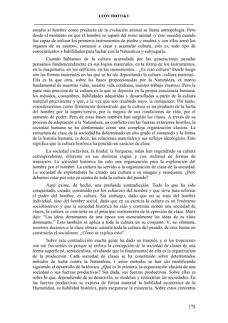 LEÓN TROTSKY
___________________________________________________________________________________

estudia al hombre como producto de la evolución animal se llama antropología. Pero
desde el momento en que el hombre se separó del reino animal -y esto sucedió cuando
fue capaz de utilizar los primeros instrumentos de piedra y madera y con ellos armó los
órganos de su cuerpo-, comenzó a crear y acumular cultura, esto es, todo tipo de
conocimientos y habilidades para luchar con la Naturaleza y subyugarla.
Cuando hablamos de la cultura acumulada por las generaciones pasadas
pensamos fundamentalmente en sus logros materiales, en la forma de los instrumentos,
en la maquinaria, en los edificios, en los monumentos... ¿Es esto cultura? Desde luego
son las formas materiales en las que se ha ido depositando la cultura -cultura material-.
Ella es la que crea, sobre las bases proporcionadas por la Naturaleza, el marco
fundamental de nuestras vidas, nuestra vida cotidiana, nuestro trabajo creativo. Pero la
parte más preciosa de la cultura es la que se deposita en la propia conciencia humana,
los métodos, costumbres, habilidades adquiridas y desarrolladas a partir de la cultura
material preexistente y que, a la vez que son resultado suyo, la enriquecen. Por tanto,
consideraremos como firmemente demostrado que la cultura es un producto de la lucha
del hombre por la supervivencia, por la mejora de sus condiciones de vida, por el
aumento de poder. Pero de estas bases también han surgido las clases. A través de su
proceso de adaptación a la Naturaleza, en conflicto con las fuerzas exteriores hostiles, la
sociedad humana se ha conformado como una compleja organización clasista. La
estructura de clase de la sociedad ha determinado en alto grado el contenido y la forma
de la historia humana, es decir, las relaciones materiales y sus reflejos ideológicos. Esto
significa que la cultura histórica ha poseído un carácter de clase.
La sociedad esclavista, la feudal, la burguesa, todas han engendrado su cultura
correspondiente, diferente en sus distintas etapas y con multitud de formas de
transición. La sociedad histórica ha sido una organización para la explotación del
hombre por el hombre. La cultura ha servido a la organización de clase de la sociedad.
La sociedad de explotadores ha creado una cultura a su imagen y semejanza. ¿Pero
debemos estar por esto en contra de toda la cultura del pasado?
Aquí existe, de hecho, una profunda contradicción. Todo lo que ha sido
conquistado, creado, construido por los esfuerzos del hombre y que sirve para reforzar
el poder del hombre, es cultura. Sin embargo, dado que no se trata del hombre
individual, sino del hombre social, dado que en su esencia la cultura es un fenómeno
sociohistórico y que la sociedad histórica ha sido y continúa siendo una sociedad de
clases, la cultura se convierte en el principal instrumento de la opresión de clase. Marx
dijo: “Las ideas dominantes de una época son esencialmente las ideas de su clase
dominante.” Esto también se aplica a toda la cultura en su conjunto. Y, no obstante,
nosotros decimos a la clase obrera: asimila toda la cultura del pasado, de otra forma no
construirás el socialismo. ¿Cómo se explica esto?
Sobre esta contradicción mucha gente ha dado un traspiés, y si los tropezones
son tan frecuentes es porque se enfoca la concepción de la sociedad de clases de una
forma superficial, semiidealista, olvidando que lo fundamental de ella es la organización
de la producción. Cada sociedad de clases se ha constituido sobre determinados
métodos de lucha contra la Naturaleza, v estos métodos se han ido modificando
siguiendo el desarrollo de la técnica. ¿Qué es lo primero, la organización clasista de una
sociedad o sus fuerzas productivas? Sin duda, sus fuerzas productivas. Sobre ellas es
sobre lo que, dependiendo de su desarrollo, se modelan y remodelan las sociedades. En
las fuerzas productivas se expresa de forma material la habilidad económica de la
Humanidad, su habilidad histórica, para asegurarse la existencia. Sobre estos cimientos

178

 