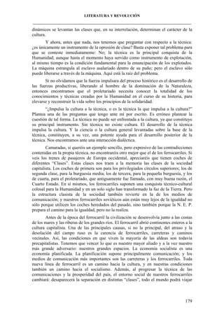 LITERATURA Y REVOLUCIÓN
____________________________________________________________________________________

dinámicos se levantan las clases que, en su interrelación, determinan el carácter de la
cultura.
Y ahora, antes que nada, nos tenemos que preguntar con respecto a la técnica:
¿es únicamente un instrumento de la opresión de clase? Basta exponer tal problema para
que se conteste inmediatamente: No; la técnica es la principal conquista de la
Humanidad; aunque hasta el momento haya servido como instrumento de explotación,
al mismo tiempo es la condición fundamental para la emancipación de los explotados.
La máquina estrangula al esclavo asalariado dentro de su puño; pero el esclavo sólo
puede liberarse a través de la máquina. Aquí está la raíz del problema.
Si no olvidamos que la fuerza impulsara del proceso histórico es el desarrollo de
las fuerzas productivas, liberando al hombre de la dominación de la Naturaleza,
entonces encontramos que el proletariado necesita conocer la totalidad de los
conocimientos y técnicas creadas por la Humanidad en el curso de su historia, para
elevarse y reconstruir la vida sobre los principios de la solidaridad.
“¿Impulsa la cultura a la técnica, o es la técnica la que impulsa a la cultura?”
Plantea una de las preguntas que tengo ante mí por escrito. Es erróneo plantear la
cuestión de tal forma. La técnica no puede ser enfrentada a la cultura, ya que constituye
su principal instrumento. Sin técnica no existe cultura. El desarrollo de la técnica
impulsa la cultura. Y la ciencia o la cultura general levantadas sobre la base de la
técnica, constituyen, a su vez, una potente ayuda para el desarrollo posterior de la
técnica. Nos encontramos ante una interacción dialéctica.
Camaradas, si queréis un ejemplo sencillo, pero expresivo de las contradicciones
contenidas en la propia técnica, no encontraréis otro mejor que el de los ferrocarriles. Si
veis los trenes de pasajeros de Europa occidental, apreciaréis que tienen coches de
diferentes “Clases”. Estas clases nos traen a la memoria las clases de la sociedad
capitalista. Los coches de primera son para los privilegiados círculos superiores; los de
segunda clase, para la burguesía media; los de tercera, para la pequeña burguesía, y los
de cuarta, para el proletariado, que antiguamente fue llamado, con muy buena razón, el
Cuarto Estado. En sí mismos, los ferrocarriles suponen una conquista técnico-cultural
colosal para la Humanidad y en un solo siglo han transformado la faz de la Tierra. Pero
la estructura clasista de la sociedad también revierte en la de los medios de
comunicación; y nuestros ferrocarriles soviéticos aún están muy lejos de la igualdad no
sólo porque utilicen los coches heredados del pasado, sino también porque la N. E. P.
prepara el camino para la igualdad, pero no la realiza.
Antes de la época del ferrocarril la civilización se desenvolvía junto a las costas
de los mares y las riberas de los grandes ríos. El ferrocarril abrió continentes enteros a la
cultura capitalista. Una de las principales causas, si no la principal, del atraso y la
desolación del campo ruso es la carencia de ferrocarriles, carreteras y caminos
vecinales. Así, las condiciones en que viven la mayoría de las aldeas son todavía
precapitalistas. Tenemos que vencer lo que es nuestro mayor aliado y a la vez nuestro
más grande adversario: nuestros grandes espacios. La economía socialista es una
economía planificada. La planificación supone principalmente comunicación; y los
medios de comunicación más importantes son las carreteras y los ferrocarriles. Toda
nueva línea de ferrocarril es un camino hacia la cultura, y en nuestras condiciones
también un camino hacia el socialismo. Además, al progresar la técnica de las
comunicaciones y la prosperidad del país, el entorno social de nuestros ferrocarriles
cambiará: desaparecerá la separación en distintas “clases”, todo el mundo podrá viajar

179

 