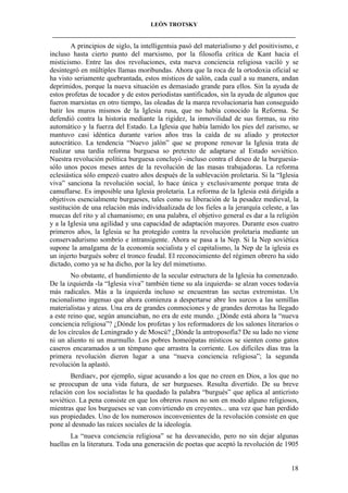 LEÓN TROTSKY
___________________________________________________________________________________

A principios de siglo, la intelligentsia pasó del materialismo y del positivismo, e
incluso hasta cierto punto del marxismo, por la filosofía crítica de Kant hacia el
misticismo. Entre las dos revoluciones, esta nueva conciencia religiosa vaciló y se
desintegró en múltiples llamas moribundas. Ahora que la roca de la ortodoxia oficial se
ha visto seriamente quebrantada, estos místicos de salón, cada cual a su manera, andan
deprimidos, porque la nueva situación es demasiado grande para ellos. Sin la ayuda de
estos profetas de tocador y de estos periodistas santificados, sin la ayuda de algunos que
fueron marxistas en otro tiempo, las oleadas de la marea revolucionaria han conseguido
batir los muros mismos de la Iglesia rusa, que no había conocido la Reforma. Se
defendió contra la historia mediante la rigidez, la inmovilidad de sus formas, su rito
automático y la fuerza del Estado. La Iglesia que había lamido los pies del zarismo, se
mantuvo casi idéntica durante varios años tras la caída de su aliado y protector
autocrático. La tendencia “Nuevo jalón” que se propone renovar la Iglesia trata de
realizar una tardía reforma burguesa so pretexto de adaptarse al Estado soviético.
Nuestra revolución política burguesa concluyó -incluso contra el deseo de la burguesíasólo unos pocos meses antes de la revolución de las masas trabajadoras. La reforma
eclesiástica sólo empezó cuatro años después de la sublevación proletaria. Si la “Iglesia
viva” sanciona la revolución social, lo hace única y exclusivamente porque trata de
camuflarse. Es imposible una Iglesia proletaria. La reforma de la Iglesia está dirigida a
objetivos esencialmente burgueses, tales como su liberación de la pesadez medieval, la
sustitución de una relación más individualizada de los fieles a la jerarquía celeste, a las
muecas del rito y al chamanismo; en una palabra, el objetivo general es dar a la religión
y a la Iglesia una agilidad y una capacidad de adaptación mayores. Durante esos cuatro
primeros años, la Iglesia se ha protegido contra la revolución proletaria mediante un
conservadurismo sombrío e intransigente. Ahora se pasa a la Nep. Si la Nep soviética
supone la amalgama de la economía socialista y el capitalismo, la Nep de la iglesia es
un injerto burgués sobre el tronco feudal. El reconocimiento del régimen obrero ha sido
dictado, como ya se ha dicho, por la ley del mimetismo.
No obstante, el hundimiento de la secular estructura de la Iglesia ha comenzado.
De la izquierda -la “Iglesia viva” también tiene su ala izquierda- se alzan voces todavía
más radicales. Más a la izquierda incluso se encuentran las sectas extremistas. Un
racionalismo ingenuo que ahora comienza a despertarse abre los surcos a las semillas
materialistas y ateas. Una era de grandes conmociones y de grandes derrotas ha llegado
a este reino que, según anunciaban, no era de este mundo. ¿Dónde está ahora la “nueva
conciencia religiosa”? ¿Dónde los profetas y los reformadores de los salones literarios o
de los círculos de Leningrado y de Moscú? ¿Dónde la antroposofía? De su lado no viene
ni un aliento ni un murmullo. Los pobres homeópatas místicos se sienten como gatos
caseros encaramados a un témpano que arrastra la corriente. Los difíciles días tras la
primera revolución dieron lugar a una “nueva conciencia religiosa”; la segunda
revolución la aplastó.
Berdiaev, por ejemplo, sigue acusando a los que no creen en Dios, a los que no
se preocupan de una vida futura, de ser burgueses. Resulta divertido. De su breve
relación con los socialistas le ha quedado la palabra “burgués” que aplica al anticristo
soviético. La pena consiste en que los obreros rusos no son en modo alguno religiosos,
mientras que los burgueses se van convirtiendo en creyentes... una vez que han perdido
sus propiedades. Uno de los numerosos inconvenientes de la revolución consiste en que
pone al desnudo las raíces sociales de la ideología.
La “nueva conciencia religiosa” se ha desvanecido, pero no sin dejar algunas
huellas en la literatura. Toda una generación de poetas que aceptó la revolución de 1905

18

 