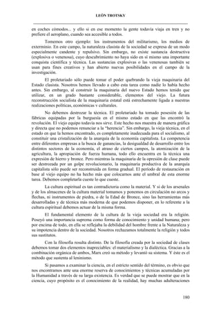 LEÓN TROTSKY
___________________________________________________________________________________

en coches cómodos... y ello si en ese momento la gente todavía viaja en tren y no
prefiere el aeroplano, cuando sea accesible a todos.
Tomemos otro ejemplo: los instrumentos del militarismo, los medios de
exterminio. En este campo, la naturaleza clasista de la sociedad se expresa de un modo
especialmente candente y repulsivo. Sin embargo, no existe sustancia destructiva
(explosiva o venenosa), cuyo descubrimiento no haya sido en sí mismo una importante
conquista científica y técnica. Las sustancias explosivas o las venenosas también se
usan para fines creativos y han abierto nuevas posibilidades en el campo de la
investigación.
El proletariado sólo puede tomar el poder quebrando la vieja maquinaria del
Estado clasista. Nosotros hemos llevado a cabo esta tarea como nadie lo había hecho
antes. Sin embargo, al construir la maquinaria del nuevo Estado hemos tenido que
utilizar, en un grado bastante considerable, elementos del viejo. La futura
reconstrucción socialista de la maquinaria estatal está estrechamente ligada a nuestras
realizaciones políticas, económicas v culturales.
No debemos destrozar la técnica. El proletariado ha tomado posesión de las
fábricas equipadas por la burguesía en el mismo estado en que las encontró la
revolución. El viejo equipo todavía nos sirve. Este hecho nos muestra de manera gráfica
y directa que no podemos renunciar a la “herencia”. Sin embargo, la vieja técnica, en el
estado en que la hemos encontrado, es completamente inadecuada para el socialismo, al
constituir una cristalización de la anarquía de la economía capitalista. La competencia
entre diferentes empresas a la busca de ganancias, la desigualdad de desarrollo entre los
distintos sectores de la economía, el atraso de ciertos campos, la atomización de la
agricultura, la apropiación de fuerza humana, todo ello encuentra en la técnica una
expresión de hierro y bronce. Pero mientras la maquinaria de la opresión de clase puede
ser destrozada por un golpe revolucionario, la maquinaria productiva de la anarquía
capitalista sólo puede ser reconstruida en forma gradual. El período de restauración en
base al viejo equipo no ha hecho más que colocarnos ante el umbral de esta enorme
tarea. Debemos completarla cueste lo que cueste.
La cultura espiritual es tan contradictoria como la material. Y si de los arsenales
y de los almacenes de la cultura material tomamos y ponemos en circulación no arcos y
flechas, ni instrumentos de piedra, o de la Edad de Bronce, sino las herramientas más
desarrolladas y de técnica más moderna de que podemos disponer, en lo referente a la
cultura espiritual debemos actuar de la misma forma.
El fundamental elemento de la cultura de la vieja sociedad era la religión.
Poseyó una importancia suprema como forma de conocimiento y unidad humana; pero
por encima de todo, en ella se reflejaba la debilidad del hombre frente a la Naturaleza y
su impotencia dentro de la sociedad. Nosotros rechazamos totalmente la religión y todos
sus sustitutos.
Con la filosofía resulta distinto. De la filosofía creada por la sociedad de clases
debemos tomar dos elementos inapreciables: el materialismo y la dialéctica. Gracias a la
combinación orgánica de ambos, Marx creó su método y levantó su sistema. Y éste es el
método que sustenta al leninismo.
Si pasamos a examinar la ciencia, en el estricto sentido del término, es obvio que
nos encontramos ante una enorme reserva de conocimientos y técnicas acumuladas por
la Humanidad a través de su larga existencia. Es verdad que se puede mostrar que en la
ciencia, cuyo propósito es el conocimiento de la realidad, hay muchas adulteraciones

180

 