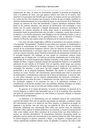 LITERATURA Y REVOLUCIÓN
____________________________________________________________________________________

tendenciosas de clase. Si hasta los ferrocarriles expresan la posición privilegiada de
unos y la pobreza de otros, esto que aparece todavía más claro en la ciencia, cuyo
material es en gran parte más flexible que el metal y la madera con los que están hechos
los coches de tren. Pero tenemos que reconocer el hecho de que el trabajo científico se
alimenta fundamentalmente de la necesidad de lograr el conocimiento de la Naturaleza.
Aunque los intereses de clase han introducido y todavía introducen tendencias falsas
hasta en las ciencias naturales, este proceso de falsificación está restringido a unos
límites tras los cuales empezaría a impedir directamente el proceso tecnológico. Si
examináis, las ciencias naturales de arriba abajo, desde la acumulación de hechos
elementales hasta las generalizaciones más elevadas y complejas, cuanto más cercana a
la materia y a los hechos permanece, más fidedignos son los resultados finales, y, por el
contrario, cuanto más amplias son las generalizaciones y más se aproxima la ciencia
natural a la filosofía, más sujetas están a la influencia de los intereses de clase.
Las cosas son más complicadas y difíciles al acercarnos a las ciencias sociales y
a las llamadas “humanidades”. También en esta esfera, por supuesto, lo fundamental es
conseguir el conocimiento de lo existente. Gracias a este hecho tenemos la brillante
escuela de los economistas burgueses clásicos. Pero los intereses de clase, que actúan
mucho más directamente y con mayor vigor en el campo de las ciencias sociales que en
el de las ciencias naturales, pronto frenaron el desarrollo del pensamiento económico de
la sociedad burguesa. Sin embargó, en este campo los comunistas estamos mejor
equipados que en ningún otro. Los teóricos socialistas, despertados por la lucha obrera,
han partido de la ciencia burguesa para después criticarla, y han creado a través de los
trabajos de Marx y Engels el potente método del materialismo histórico y la espléndida
aplicación de este método en El Capital. Esto no significa, desde luego, que estemos
vacunados contra la influencia de las ideas burguesas en el campo de la economía y la
sociología. En absoluto; a cada paso, las más vulgares tendencias del socialismo
profesional y de la pequeña burguesía Narodniki, han puesto en circulación entre
nosotros los viejos “tesoros” del conocimiento, aprovechando para colar su mercancía
las deformadas y contradictorias relaciones de la época de transición. A pesar de todo,
en esta esfera contamos con los criterios indispensables del marxismo verificadas y
enriquecidas por las obras de Lenin. Y rebatiremos con más vigor a los economistas y a
los sociólogos vulgares si no cerrarnos los ojos a la experiencia cotidiana y si
consideramos el desarrollo mundial como una totalidad, sabiendo distinguir sus rasgos
fundamentales bajo los que no son más que simples cambios coyunturales.
En general, en el campo del derecho, la moral o la ideología, la situación de la
ciencia burguesa es todavía más lamentable que en el de la economía. Para encontrar
una perla de conocimiento auténtico en estas esferas es necesario rebuscar en decenas
de estercolemos profesionales.
La dialéctica y el materialismo son los elementos básicos del conocimiento
marxista del mundo. Pero esto no significa que puedan ser aplicados a cualquier campo
del conocimiento como si se tratara de una llave maestra. La dialéctica no puede ser
impuesta a los hechos, sino que tiene que ser reducida de ellos, de su naturaleza y
desarrollo. Solamente una concienzuda labor sobre una enorme masa de materiales
posibilitó a Marx aplicar el sistema dialéctico a la economía, y extraer la concepción del
valor como trabajo social. Marx construyó de la misma forma sus obras históricas, e
incluso sus artículos periodísticos. El materialismo dialéctico únicamente puede ser
aplicado a nuevas esferas del conocimiento si nos situamos dentro de ellas. Para superar
la ciencia burguesa es preciso conocerla a fondo; y no llegaréis a ninguna parte con
críticas superficiales mediante órdenes vacías. El aprender y el aplicar van codo a codo

181

 