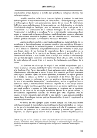 LEÓN TROTSKY
___________________________________________________________________________________

con el análisis crítico. Tenemos el método, pero el trabajo a realizar es suficiente para
varias generaciones.
La crítica marxista en la ciencia debe ser vigilante y prudente, de otra forma
podría degenerar en nueva charlatanería, en famusovismo. Tomad la psicología; incluso
la reflexología de Pavlov está completamente dentro de los cauces del materialismo
dialéctico; rompe definitivamente la barrera existente entre la fisiología y la psicología.
El reflejo más simple es fisiológico, pero un sistema de reflejos es el que no da la
“consciencia”. La acumulación de la cantidad fisiológica da una nueva cantidad
“psicológica”. El método de la escuela de Pavlov es experimental y concienzudo. Poco
a poco se va avanzando en las generalizaciones: desde la saliva de los perros a la poesía
-a los mecanismos mentales de la poesía, no a su contenido social-, aun cuando los
caminos que nos conducen a la poesía aún no hayan sido desvelados.
La escuela del psicoanalista vienés Freud procede de una manera distinta. Da por
sentado que la fuerza impulsara de los procesos psíquicos más complejos y delicados es
una necesidad fisiológica. En este sentido general es materialista, incluso la cuestión de
si no da demasiada importancia a la problemática sexual en detrimento de otras, es ya
una disputa dentro de las fronteras del materialismo. Pero el psicoanalista no se
aproxima al problema de la conciencia de forma experimental, es decir, yendo del
fenómeno más inferior al más elevado, desde el reflejo más sencillo al más complejo,
sino que trata de superar todas estas fases intermedias de un salto, de arriba hacia abajo,
del mito religioso al poema lírico o el sueño a los fundamentos psicológicos de la
psique.
Los idealistas nos dicen que la psique es una entidad independiente, que el
“alma” es un pozo sin fondo. Tanto Pavlov como Freud piensan que el fondo pertenecen
a la fisiología. Pero Pavlov desciende al fondo del pozo, como un buzo, e investiga
laboriosamente subiendo poco a poco a la superficie, mientras que Freud permanece
junto al pozo y trata de captar, con mirada penetrante, la forma de los objetos que están
en el fondo. El método de Pavlov es experimental; el de Freud está basado en
conjeturas, a veces en conjeturas, a veces en conjeturas fantásticas. El intento de
declarar al psicoanálisis “incompatible” con el marxismo y volver la espalda a Freud es
demasiado simple, o más exactamente demasiado simplista. No se trata de que estemos
obligados a adoptar su método, pero hay que reconocer que es una hipótesis de trabajo
que puede producir y produce sin duda reducciones y conjeturas que se mantienen
dentro de las líneas de la psicología materialista. Dentro de su propio método, el
procedimiento experimental facilitaría las pruebas para estas conjeturas. Pero no
tenemos ni motivo ni derecho para prohibir el otro método, ya que, aun considerándole
menos digno de confianza, trata de anticipar la conclusión a la que el experimental se
acerca muy lentamente21.
Por medio de estos ejemplos quería mostrar, aunque sólo fuera parcialmente,
tanto la complejidad de nuestra herencia científica como la complejidad de los caminos
por los que el proletariado ha de avanzar para apropiarse de ella. Si no podemos resolver
por decreto los problemas de la construcción económica y tenemos que “aprender a
negociar”, así tampoco puede resolver nada en el campo científico la publicación de

21

Desde luego esta cuestión nada tiene en común con cierto freudismo de moda que no es más que
picardía y chabacanería erótica. Semejante comezón de la lengua no tiene relación alguna con la ciencia e
indica sólo un estado de depresión: el centro de gravedad se desplaza del cerebro a la medula espinal...
(N. del T.)

182

 