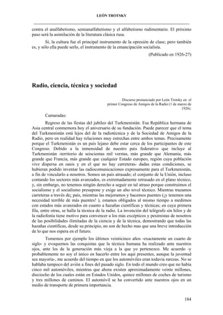 LEÓN TROTSKY
___________________________________________________________________________________

contra el analfabetismo, semianalfabetismo y el alfabetismo rudimentario. El próximo
paso será la asimilación de la literatura clásica rusa.
Sí, la cultura fue el principal instrumento de la opresión de clase; pero también
es, y sólo ella puede serlo, el instrumento de la emancipación socialista.
(Publicado en 1926-27)

Radio, ciencia, técnica y sociedad
Discurso pronunciado por León Trotsky en el
primer Congreso de Amigos de la Radio (1 de marzo de
1926).

Camaradas:
Regreso de las fiestas del jubileo del Turkmenistán. Esa República hermana de
Asia central conmemora hoy el aniversario de su fundación. Puede parecer que el tema
del Turkmenistán está lejos del de la radiotécnica y de la Sociedad de Amigos de la
Radio, pero en realidad hay relaciones muy estrechas entre ambos temas. Precisamente
porque el Turkmenistán es un país lejano debe estar cerca de los participantes de este
Congreso. Debido a la inmensidad de nuestro país federativo que incluye al
Turkmenistán -territorio de seiscientas mil verstas, más grande que Alemania, más
grande que Francia, más grande que cualquier Estado europeo, región cuya población
vive dispersa en oasis y en el que no hay carreteras- dadas estas condiciones, se
hubieran podido inventar las radiocomunicaciones expresamente para el Turkmenistán,
a fin de vincularlo a nosotros. Somos un país atrasado; el conjunto de la Unión, incluso
contando los sectores más avanzados, es extremadamente retrasado en el plano técnico,
y, sin embargo, no tenemos ningún derecho a seguir en tal atraso porque construimos el
socialismo y el socialismo presupone y exige un alto nivel técnico. Mientras trazamos
carreteras a través de¡ país, mientras las mejoramos y hacemos puentes (¡y tenemos una
necesidad terrible de más puentes! ), estamos obligados al mismo tiempo a medirnos
con estados más avanzados en cuanto a hazañas científicas y técnicas; en cuya primera
fila, entre otras, se halla la técnica de la radio. La invención del telégrafo sin hilos y de
la radiofonía tiene motivo para convencer a los más excépticos y pesimistas de nosotros
de las posibilidades ilimitadas de la ciencia y de la técnica, demostrando que todas las
hazañas científicas, desde su principio, no son de hecho mas que una breve introducción
de lo que nos espera en el futuro.
Tomemos por ejemplo los últimos veinticinco años -exactamente un cuarto de
siglo- y evoquemos las conquistas que la técnica humana ha realizado ante nuestros
ojos, ante los de la generación más vieja a la que yo pertenezco. Me acuerdo -y
probablemente no soy el único en hacerlo entre los aquí presentes, aunque la juventud
sea mayoría-, me acuerdo del tiempo en que los automóviles eran todavía rarezas. No se
hablaba tampoco del avión a fines del pasado siglo. En todo el mundo creo que no había
cinco mil automóviles, mientras que ahora existen aproximadamente veinte millones,
dieciocho de los cuales están en Estados Unidos, quince millones de coches de turismo
y tres millones de caminos. El automóvil se ha convertido ante nuestros ojos en un
medio de transporte de primera importancia.
184

 
