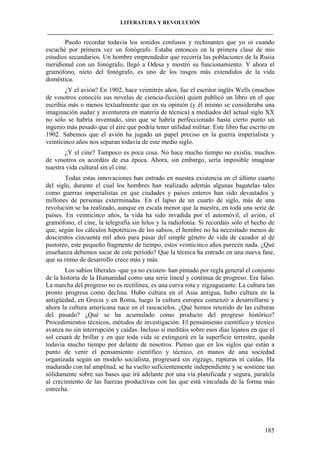 LITERATURA Y REVOLUCIÓN
____________________________________________________________________________________

Puedo recordar todavía los sonidos confusos y rechinantes que yo oí cuando
escuché por primera vez un fonógrafo. Estaba entonces en la primera clase de mis
estudios secundarios. Un hombre emprendedor que recorría las poblaciones de la Rusia
meridional con un fonógrafo, llegó a Odesa y mostró su funcionamiento. Y ahora el
gramófono, nieto del fonógrafo, es uno de los rasgos más extendidos de la vida
doméstica.
¿Y el avión? En 1902, hace veintitrés años, fue el escritor inglés Wells (muchos
de vosotros conocéis sus novelas de ciencia-ficción) quien publicó un libro en el que
escribía más o menos textualmente que en su opinión (y él mismo se consideraba una
imaginación audaz y aventurera en materia de técnica) a mediados del actual siglo XX
no sólo se habría inventado, sino que se habría perfeccionado hasta cierto punto un
ingenio más pesado que el aire que podría tener utilidad militar. Este libro fue escrito en
1902. Sabemos que el avión ha jugado un papel preciso en la guerra imperialista y
veinticinco años nos separan todavía de este medio siglo.
¿Y el cine? Tampoco es poca cosa. No hace mucho tiempo no existía; muchos
de vosotros os acordáis de esa época. Ahora, sin embargo, sería imposible imaginar
nuestra vida cultural sin el cine.
Todas estas innovaciones han entrado en nuestra existencia en el último cuarto
del siglo, durante el cual los hombres han realizado además algunas bagatelas tales
como guerras imperialistas en que ciudades y países enteros han sido devastados y
millones de personas exterminadas. En el lapso de un cuarto de siglo, más de una
revolución se ha realizado, aunque en escala menor que la nuestra, en toda una serie de
países. En veinticinco años, la vida ha sido invadida por el automóvil, el avión, el
gramófono, el cine, la telegrafía sin hilos y la radiofonía. Si recordáis sólo el hecho de
que, según los cálculos hipotéticos de los sabios, el hombre no ha necesitado menos de
doscientos cincuenta mil años para pasar del simple género de vida de cazador al de
pastoreo, este pequeño fragmento de tiempo, estos veinticinco años parecen nada. ¿Qué
enseñanza debemos sacar de este período? Que la técnica ha entrado en una nueva fase,
que su ritmo de desarrollo crece más y más.
Los sabios liberales -que ya no existen- han pintado por regla general el conjunto
de la historia de la Humanidad como una serie lineal y continua de progreso. Era falso.
La marcha del progreso no es rectilínea, es una curva rota y zigzagueante. La cultura tan
pronto progresa como declina. Hubo cultura en el Asia antigua, hubo cultura en la
antigüedad, en Grecia y en Roma, luego la cultura europea comenzó a desarrollarse y
ahora la cultura americana nace en el rascacielos. ¿Qué hemos retenido de las culturas
del pasado? ¿Qué se ha acumulado como producto del progreso histórico?
Procedimientos técnicos, métodos de investigación. El pensamiento científico y técnico
avanza no sin interrupción y caídas. Incluso si meditáis sobre esos días lejanos en que el
sol cesará de brillar y en que toda vida se extinguirá en la superficie terrestre, queda
todavía mucho tiempo por delante de nosotros. Pienso que en los siglos que están a
punto de venir el pensamiento científico y técnico, en manos de una sociedad
organizada según un modelo socialista, progresará sin zigzags, rupturas ni caídas. Ha
madurado con tal amplitud, se ha vuelto suficientemente independiente y se sostiene tan
sólidamente sobre sus bases que irá adelante por una vía planificada y segura, paralela
al crecimiento de las fuerzas productivas con las que está vinculada de la forma más
estrecha.

185

 