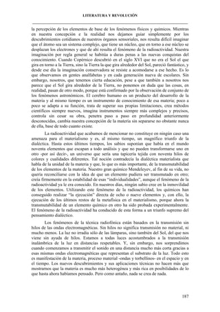 LITERATURA Y REVOLUCIÓN
____________________________________________________________________________________

la percepción de los elementos de base de los fenómenos físicos y químicos. Mientras
en nuestra concepción e la realidad nos dejamos guiar simplemente por los
descubrimientos cotidianos de nuestros órganos sensoriales, nos resulta difícil imaginar
que el átomo sea un sistema complejo, que tiene un núcleo, que en torno a ese núcleo se
desplazan los electrones y que de ahí resulta el fenómeno de la radioactividad. Nuestra
imaginación por regla general se habitúa a duras penas a las nuevas conquistas del
conocimiento. Cuando Copérnico descubrió en el siglo XVI que no era el Sol el que
gira en torno a la Tierra, sino la Tierra la que gira alrededor del Sol, pareció fantástico, y
desde ese día la imaginación conservadora se resiste a acomodarse a ese hecho. Es lo
que observamos en gentes analfabetas y en cada generación nueva de escolares. Sin
embargo, nosotros, que tenemos cierta educación, pese a que también a nosotros nos
parece que el Sol gira alrededor de la Tierra, no ponemos en duda que las cosas, en
realidad, pasan de otro modo, porque está confirmado por la observación de conjunto de
los fenómenos astronómicos. El cerebro humano es un producto del desarrollo de la
materia y al mismo tiempo es un instrumento de conocimiento de esa materia; poco a
poco se adapta a su función, trata de superar sus propias limitaciones, crea métodos
científicos siempre nuevos, imagina instrumentos siempre más complejos y precisos,
controla sin cesar su obra, penetra paso a paso en profundidad anteriormente
desconocidas, cambia nuestra concepción de la materia sin separarse no obstante nunca
de ella, base de todo cuanto existe.
La radioactividad que acabamos de mencionar no constituye en ningún caso una
amenaza para el materialismo y es, al mismo tiempo, un magnífico triunfo de la
dialéctica. Hasta estos últimos tiempos, los sabios suponían que había en el mundo
noventa elementos que escapan a todo análisis y que no pueden transformarse uno en
otro -por así decir-, un universo que sería una tapicería tejida con noventa hilos de
colores y cualidades diferentes. Tal noción contradecía la dialéctica materialista que
habla de la unidad de la materia y que, lo que es más importante, de la transmutabilidad
de los elementos de la materia. Nuestro gran químico Mendeleyev, al fin de su vida, no
quería reconciliarse con la idea de que un elemento pudiera ser transmutado en otro;
creía firmemente en la estabilidad de esas “individualidades”, aunque el fenómeno de la
radioactividad ya le era conocido. En nuestros días, ningún sabio cree en la inmovilidad
de los elementos. Utilizando este fenómeno de la radioactividad, los químicos han
conseguido realizar “la ejecución” directa de ocho o nueve elementos y, con ello, la
ejecución de los últimos restos de la metafísica en el materialismo, porque ahora la
transmutabilidad de un elemento químico en otro ha sido probada experimentalmente.
El fenómeno de la radioactividad ha conducido de esta forma a un triunfo supremo del
pensamiento dialéctico.
Los fenómenos de la técnica radiofónica están basados en la transmisión sin
hilos de las ondas electromagnéticas. Sin hilos no significa transmisión no material, ni
mucho menos. La luz no irradia sólo de las lámparas, sino también del Sol, del que nos
viene sin ayuda de hilos. Estamos a todas luces acostumbrados a la transmisión
inalámbrica de la luz en distancias respetables. Y, sin embargo, nos sorprendimos
cuando comenzamos a transmitir el sonido en una distancia mucho más corta gracias a
esas mismas ondas electromagnéticas que representan el substrato de la luz. Todo esto
es manifestación de la materia, proceso material -ondas y torbellinos- en el espacio y en
el tiempo. Los nuevos descubrimientos y sus aplicaciones técnicas no hacen más que
mostrarnos que la materia es mucho más heterogénea y más rica en posibilidades de lo
que hasta ahora habíamos pensado. Pero como antaño, nada se crea de nada.

187

 