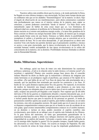 LEÓN TROTSKY
___________________________________________________________________________________

Nuestros sabios más notables dicen que la ciencia, y de modo particular la física,
ha llegado en estos últimos tiempos a una encrucijada. No hace tanto tiempo decían que
no estábamos más que en los aledaños “fenomenológicos” de la materia -es decir, bajo
el ángulo de observación de sus manifestaciones-; pero ahora comenzamos a penetrar
más profundamente que nunca en el interior mismo de la materia, para captar su
estructura, y pronto podremos controlarla “desde el interior”. Un buen físico sería
naturalmente capaz de hablar de estas cosas mejor que yo. Los fenómenos de
radioactividad nos conducen al problema de la liberación de la energía intraatómica. El
átomo encierra en sí mismo una poderosa energía oculta, y la tarea más grandiosa de la
física consiste en liberar esa energía haciendo saltar el tapón, de manera que la energía
oculta pueda brotar como de una fuente. Entonces se habrá abierto la posibilidad de
reemplazar el carbón y el petróleo por la energía atómica, que se convertirá así en la
fuerza motriz de base. No es una tarea desesperada. ¡Y qué perspectivas se abren ante
nosotros! Este solo hecho nos permite declarar que el pensamiento científico y técnico
se acerca a una gran encrucijada, que la época revolucionaria en el desarrollo de la
sociedad humana vendrá acompañada de una época revolucionaria en la esfera del
conocimiento de la materia y de su dominio. Posibilidades técnicas ilimitadas se abrirán
ante la Humanidad liberada.

Radio. Militarismo. Supersticiones
Sin embargo, quizá sea hora de tratar con más detenimiento las cuestiones
políticas y prácticas. ¿Cuál es la relación entre la radio técnica y el sistema social? ¿Es
socialista o capitalista? Planteo esta cuestión porque hace pocos días el conocido
italiano Marconi ha dicho en Berlín que la transmisión a distancia de imágenes por
ondas hertzianas es un prodigioso regalo al pacifismo, que anuncia el fin rápido de la
era militar. ¿Por qué había de ser así? Los fines de época han sido proclamados tan a
menudo, que los pacifistas han terminado por mezclar los comienzos y los fines. El
hecho de ver a gran distancia supone poner fin a las guerras. Por supuesto, la invención
de medios de transmitir una imagen animada a gran distancia es una tarea muy
atrayente, porque era ultrajante para el nervio óptico que el nervio auditivo, gracias a la
radio, ocupase una posición privilegiada a este respecto. Pero suponer que de ahí debe
derivarse el fin de las guerras es simplemente absurdo y muestra únicamente que, en el
caso de grandes hombres como Marconi, igual que para la mayoría de los especialistas e incluso puede decirse que para la mayoría de las personas en general-, el modo de
pensamiento científico aporta una ayuda al espíritu, para hablar crudamente, no en todos
los terrenos, sino sólo en pequeños sectores. De igual modo que en el casco de un navío
se disponen compartimientos estancos para que no se hunda en caso de accidente de un
solo golpe, igual existen innumerables compartimentos estancos en el cerebro humano;
en un dominio o incluso en doce, podéis encontrar el espíritu científico más
revolucionario, pero detrás de un tabique yace el espíritu más limitado de los filisteos.
Es la gran fuerza del marxismo, en tanto que pensamiento generalizador de la
experiencia humana, ayudar a abatir esos tabiques interiores del espíritu gracias a la
integralidad de su análisis del mundo. Volviendo a nuestro tema, ¿por qué el hecho de
ver al enemigo debe liquidar la guerra? En los pasados tiempos, cuando había guerra,
los adversarios se veían frente a frente. Así ocurría en tiempos de Napoleón. Ha sido
sólo la creación de armas de largo alcance la que ha impulsado gradualmente a los

188

 