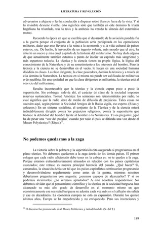 LITERATURA Y REVOLUCIÓN
____________________________________________________________________________________

adversarios a alejarse y les ha conducido a disparar sobre blancos fuera de la vista. Y si
lo invisible deviene visible, esto significa sólo que también en este dominio la tríada
hegeliana ha triunfado, tras la tesis y la antítesis ha venido la síntesis del exterminio
mutuo.
Recuerdo la época en que se escribía que el desarrollo de la aviación pondría fin
a la guerra porque el conjunto de la población sería precipitada en las operaciones
militares, dado que esto llevaría a la ruina a la economía y a la vida cultural de países
enteros, etc. De hecho, la invención de un ingenio volante, más pesado que el aire, ha
abierto un nuevo y más cruel capítulo de la historia del militarismo. No hay duda alguna
de que actualmente también estamos a punto de iniciar un capítulo más sangriento y
más espantoso todavía. La técnica y la ciencia tienen su propia lógica, la lógica del
conocimiento de la Naturaleza y de su sometimiento a los intereses del hombre. Pero la
técnica y la ciencia no se desarrollan en el vacío, lo hacen en una sociedad humana
dividida en clases. La clase dirigente, la clase poseedora, domina la técnica y a través de
ella domina la Naturaleza. La técnica en sí misma no puede ser calificada de militarista
o de pacifista. En una sociedad en que la clase dirigentes es militarista, la técnica está al
servicio del militarismo.
Resulta incontestable que la técnica y la ciencia zapan poco a poco la
superstición. Sin embargo, todavía ahí, el carácter de clase de la sociedad imponen
reservas sustanciales. Tomad América: los sermones son retransmitidos por radio, lo
cual significa que la radio sirve de medio de difusión de prejuicios. Tales cosas no
suceden aquí, según pienso: la Sociedad Amigos de la Radio vigila, eso espero. (Risas y
aplausos.) En un sistema socialista, el conjunto de la Técnica y de la ciencia estará
indudablemente dirigido contra los prejuicios religiosos, contra la superstición que
traduce la debilidad del hombre frente al hombre o la Naturaleza. Yo os pregunto: ¿qué
ha de pesar una “voz del paraíso” cuando por todo el país se difunda una voz desde el
Museo Polytécnico? (Risas.)22.

No podemos quedarnos a la zaga
La victoria sobre la pobreza y la superstición está asegurada si progresamos en el
plano técnico. No debemos quedarnos a la zaga detrás de los demás países. El primer
eslogan que cada radio aficionado debe tener en la cabeza es: no te quedes a la zaga.
Porque estamos extraordinariamente atrasados en relación con los países capitalistas
avanzados; este retraso es nuestra principal herencia del pasado. ¿Qué hacer? Sí,
camaradas, la situación debía ser tal que los países capitalistas continuarían progresando
y desenvolviéndose regularmente como antes de la guerra, mientras nosotros
deberíamos preguntarnos con angustia: ¿seremos capaces de alcanzarlos? Y si no
podemos alcanzarlos, ¿no seremos aplastados? A esto nosotros respondemos: No
debemos olvidar que el pensamiento científico y la técnica en la sociedad burguesa han
alcanzado su más alto grado de desarrollo en el momento mismo en que
económicamente esa sociedad burguesa se adentra cada vez más en el callejón sin salida
y cae en decadencia. La economía europea no está en expansión. Durante los quince
últimos años, Europa se ha empobrecido y no enriquecido. Pero sus invenciones y
22

El discurso fue pronunciado en el Museo Politécnico y radiodifundido. (N. del T.)

189

 