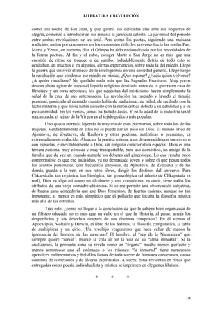 LITERATURA Y REVOLUCIÓN
____________________________________________________________________________________

como una noche de San Juan, y que quemó sus delicadas alas ante sus hogueras de
alegría, comenzó a introducir en sus rimas a la jerarquía celeste. La juventud del período
entre ambas revoluciones se les unió. Pero como los poetas, siguiendo una malsana
tradición, tenían por costumbre en los momentos difíciles volverse hacia las ninfas Pan,
Marte y Venus, en nuestros días el Olimpo ha sido nacionalizado por las necesidades de
la forma poética. Al fin y al cabo, escoger Marte o San Jorge no es más que una
cuestión de ritmo de troqueo o de yambo. Indudablemente detrás de todo esto se
ocultaban, en muchos o en algunos, ciertas experiencias, sobre todo la del miedo. Llegó
la guerra que disolvió el miedo de la intelligentsia en una ansiedad general. Llegó luego
la revolución que condensó ese miedo en pánico. ¿Qué esperar? ¿Hacia quién volverse?
¿A quién vincularse? No quedaba nada más que las Sagradas Escrituras. Muy pocos
desean ahora agitar de nuevo el líquido religioso destilado antes de la guerra en casa de
Berdiaev y en otras reboticas; los que necesitan del misticismo hacen simplemente la
señal de la cruz de sus antepasados. La revolución ha raspado y lavado el tatuaje
personal, poniendo al desnudo cuanto había de tradicional, de tribal, de recibido con la
leche materna y que no se había disuelto con la razón crítica debido a su debilidad y a su
pusilanimidad. En los versos, jamás ha faltado Jesús. Y en la edad de la industria textil
mecanizada, el tejido de la Virgen es el tejido poético más popular.
Uno queda aterrado leyendo la mayoría de esos poemarios, sobre todo los de las
mujeres. Verdaderamente en ellos no se puede dar un paso sin Dios. El mundo lírico de
Ajmatova, de Zvetaeva, de Radlova y otras poetisas, auténticas o presuntas, es
extremadamente reducido. Abarca a la poetisa misma, a un desconocido con sombrero o
con espuelas, e inevitablemente a Dios, sin ninguna característica especial. Dios es una
tercera persona, muy cómoda y muy transportable, para uso doméstico, un amigo de la
familia que de vez en cuando cumple los deberes del ginecólogo. Lo que resulta poco
comprensible es que ese individuo, ya no demasiado joven y sobre el que pesan todos
los asuntos personales, con frecuencia enojosos, de Ajmatova, de Zvetaeva y de las
demás, pueda a la vez, en sus ratos libres, dirigir los destinos del universo. Para
Chkapskaïa, tan orgánica, tan biológica, tan ginecológica (el talento de Chkapskaïa es
real), Dios es algo así como un alcahuete y una comadrona, es decir, tiene todos los
atributos de una vieja comadre chismosa. Si se me permite una observación subjetiva,
de buena gana concedería que ese Dios femenino, de fuertes caderas, aunque no tan
impotente, al menos es más simpático que el polluelo que incuba la filosofía mística
más allá de las estrellas.
Tras esto, ¿cómo no llegar a la conclusión de que la cabeza bien organizada de
un filisteo educado no es más que un cubo en el que la Historia, al pasar, arroja los
desperdicios y los desechos después de sus distintas conquistas? En él vemos el
Apocalipsis, Voltaire y Darwin, el libro de los Salmos, la filosofía comparativa, la tabla
de multiplicar y un cirio. ¡Un revoltijo vergonzoso que hace echar de menos la
ignorancia del hombre de las cavernas! El hombre, el “rey de la Naturaleza” que
siempre quiere “servir”, mueve la cola al oír la voz de su “alma inmortal”. Si la
analizamos, la presunta alma se revela como un “órgano” mucho menos perfecto y
menos armonioso que el estómago o los riñones: “la inmortal” tiene numerosos
apéndices rudimentarios y bolsillos llenos de toda suerte de humores cancerosos, causa
continua de comezones y de úlceras espirituales. A veces, éstas revientan en rimas que
entregadas como poesía individualista y mística se imprimen en elegantes libritos.

*

*

*

19

 