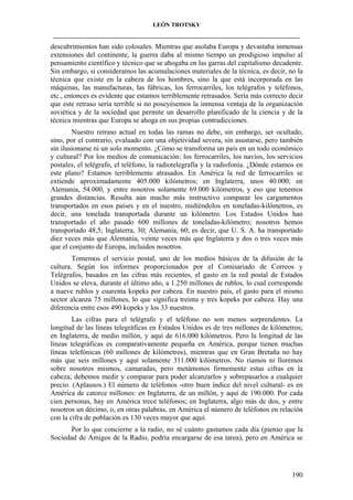 LEÓN TROTSKY
___________________________________________________________________________________

descubrimientos han sido colosales. Mientras que asolaba Europa y devastaba inmensas
extensiones del continente, la guerra daba al mismo tiempo un prodigioso impulso al
pensamiento científico y técnico que se ahogaba en las garras del capitalismo decadente.
Sin embargo, si consideramos las acumulaciones materiales de la técnica, es decir, no la
técnica que existe en la cabeza de los hombres, sino la que está incorporada en las
máquinas, las manufacturas, las fábricas, los ferrocarriles, los telégrafos y teléfonos,
etc., entonces es evidente que estamos terriblemente retrasados. Sería más correcto decir
que este retraso sería terrible si no poseyésemos la inmensa ventaja de la organización
soviética y de la sociedad que permite un desarrollo planificado de la ciencia y de la
técnica mientras que Europa se ahoga en sus propias contradicciones.
Nuestro retraso actual en todas las ramas no debe, sin embargo, ser ocultado,
sino, por el contrario, evaluado con una objetividad severa, sin asustarse, pero también
sin ilusionarse ni un solo momento. ¿Cómo se transforma un país en un todo económico
y cultural? Por los medios de comunicación: los ferrocarriles, los navíos, los servicios
postales, el telégrafo, el teléfono, la radiotelegrafía y la radiofonía. ¿Dónde estamos en
este plano? Estamos terriblemente atrasados. En América la red de ferrocarriles se
extiende aproximadamente 405.000 kilómetros; en Inglaterra, unos 40.000; en
Alemania, 54.000, y entre nosotros solamente 69.000 kilómetros, y eso que tenemos
grandes distancias. Resulta aún mucho más instructivo comparar los cargamentos
transportados en esos países y en el nuestro, midiéndolos en toneladas-kilómetros, es
decir, una tonelada transportada durante un kilómetro. Los Estados Unidos han
transportado el año pasado 600 millones de toneladas-kilómetro; nosotros hemos
transportado 48,5; Inglaterra, 30; Alemania, 60; es decir, que U. S. A. ha transportado
diez veces más que Alemania, veinte veces más que Inglaterra y dos o tres veces más
que el conjunto de Europa, incluidos nosotros.
Tomemos el servicio postal, uno de los medios básicos de la difusión de la
cultura. Según los informes proporcionados por el Comisariado de Correos y
Telégrafos, basados en las cifras más recientes, el gasto en la red postal de Estados
Unidos se eleva, durante el último año, a 1.250 millones de rublos, lo cual corresponde
a nueve rublos y cuarenta kopeks por cabeza. En nuestro país, el gasto para el mismo
sector alcanza 75 millones, lo que significa treinta y tres kopeks por cabeza. Hay una
diferencia entre esos 490 kopeks y los 33 nuestros.
Las cifras para el telégrafo y el teléfono no son menos sorprendentes. La
longitud de las líneas telegráficas en Estados Unidos es de tres millones de kilómetros;
en Inglaterra, de medio millón, y aquí de 616.000 kilómetros. Pero la longitud de las
líneas telegráficas es comparativamente pequeña en América, porque tienen muchas
líneas telefónicas (60 millones de kilómetros), mientras que en Gran Bretaña no hay
más que seis millones y aquí solamente 311.000 kilómetros. No riamos ni lloremos
sobre nosotros mismos, camaradas, pero metámonos firmemente estas cifras en la
cabeza; debemos medir y comparar para poder alcanzarlos y sobrepasarlos a cualquier
precio. (Aplausos.) El número de teléfonos -otro buen índice del nivel cultural- es en
América de catorce millones: en Inglaterra, de un millón, y aquí de 190.000. Por cada
cien personas, hay en América trece teléfonos; en Inglaterra, algo más de dos, y entre
nosotros un décimo, o, en otras palabras, en América el número de teléfonos en relación
con la cifra de población es 130 veces mayor que aquí.
Por lo que concierne a la radio, no sé cuánto gastamos cada día (pienso que la
Sociedad de Amigos de la Radio, podría encargarse de esa tarea), pero en América se

190

 