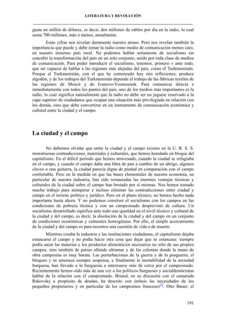 LITERATURA Y REVOLUCIÓN
____________________________________________________________________________________

gasta un millón de dólares, es decir, dos millones de rublos por día en la radio, lo cual
suma 700 millones, más o menos, anualmente.
Estas cifras nos revelan duramente nuestro atraso. Pero nos revelan también la
importancia que puede y debe tomar la radio como medio de comunicación menos caro,
en nuestro inmenso país rural. No podemos hablar seriamente de socialismo sin
concebir la transformación del país en un solo conjunto, unido por toda clase de medios
de comunicación. Para poder introducir el socialismo, tenemos, primero v ante todo,
que ser capaces de hablar a las regiones más alejadas del país, como el Turkmenistán.
Porque el Turkmenistán, con el que he comenzado hoy mis reflexiones, produce
algodón, y de los trabajos del Turkmenistán depende el trabajo de las fábricas textiles de
las regiones de Moscú y de Ivanovo-Voznesensk. Para comunicar directa e
inmediatamente con todos los puntos del país, uno de los medios más importantes es la
radio, lo cual significa naturalmente que la radio no debe ser un juguete reservado a la
capa superior de ciudadanos que ocupan una situación más privilegiada en relación con
los demás, sino que debe convertirse en un instrumento de comunicación económica y
cultural entre la ciudad y el campo.

La ciudad y el campo
No debemos olvidar que entre la ciudad y el campo existen en la U. R. S. S.
monstruosas contradicciones, materiales y culturales, que hemos heredado en bloque del
capitalismo. En el difícil período que hemos atravesado, cuando la ciudad se refugiaba
en el campo, y cuando el campo daba una libra de pan a cambio de un abrigo, algunos
clavos o una guitarra, la ciudad parecía digna de piedad en comparación con el campo
confortable. Pero en la medida en que las bases elementales de nuestra economía, en
particular de nuestra industria, han sido restauradas las enormes ventajas técnicas y
culturales de la ciudad sobre el campo han brotado por sí mismas. Nos hemos tomado
mucho trabajo para atemperar e incluso eliminar las contradicciones entre ciudad y
campo en el terreno político y jurídico. Pero en el plano técnico, no hemos hecho nada
importante hasta ahora. Y no podemos construir el socialismo con los campos en las
condiciones de pobreza técnica y con un campesinado desprovisto de cultura. Un
socialismo desarrollado significa ante todo una igualdad en el nivel técnico y cultural de
la ciudad y del campo, es decir, la disolución de la ciudad y del campo en un conjunto
de condiciones económicas y culturales homogéneas. Por ello, el simple acercamiento
de la ciudad y del campo es para nosotros una cuestión de vida o de muerte.
Mientras creaba la industria y las instituciones ciudadanas, el capitalismo dejaba
estancarse el campo y no podía hacer otra cosa que dejar que se estancase: siempre
podía sacar las materias y los productos alimenticios necesarios no sólo de sus propios
campos, sino también de países allende ultramar y de las colonias donde la mano de
obra campesina es muy barata. Las perturbaciones de la guerra y de la posguerra, el
bloqueo y su amenaza siempre suspensa, y finalmente la inestabilidad de la sociedad
burguesa, han llevado a la burguesía a interesarse más de cerca por el campesinado.
Recientemente hemos oído más de una vez a los políticos burgueses y socialdemócratas
hablar de la relación con el campesinado. Briand, en su discusión con el camarada
Rakovsky a propósito de deudas, ha descrito con énfasis las necesidades de los
pequeños propietarios y en particular de los campesinos franceses[3]. Otto Bauer, el

191

 