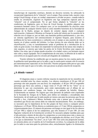 LEÓN TROTSKY
___________________________________________________________________________________

menchevique de izquierdas austríaco, durante un discurso reciente, ha subrayado la
excepcional importancia de la “relación” con el campo. Para coronar todo, nuestro viejo
amigo Lloyd George -al que, en verdad, empezamos a olvidar un poco-, cuando todavía
estaba en circulación, organizó en Inglaterra una liga campesina especial para la
“relación” con el campesinado. No sé qué forma adoptará la “relación” en las
condiciones de Inglaterra, pero en boca de Lloyd George, la palabra adquiere una
resonancia bastante cínica. En cualquier caso, yo no recomendaría Su elección como
administrador de cualquier distrito rural ni como miembro honorario de la Sociedad de
Amigos de la Radio, porque no dejaría de cometer alguna estafa o cualquier
malversación. (Aplausos.) Mientras en Europa la vuelta del interés por la cuestión de la
relación con el campo es, por un lado, una maniobra político-parlamentaria y, por otro,
un síntoma significativo del estremecimiento el régimen burgués, para nosotros el
problema de los lazos económicos y culturales con el campo es una cuestión de vida o
muerte en el pleno sentido del término. La base técnica de esta relación debe ser la
electrificación, y ésta va inmediatamente unida al problema de a introducción de la
radio en gran escala. Con objeto de emprender la realización de las tareas más simples y
más urgentes, es preciso que todas las partes de la Unión Soviética sean capaces de
hablar a las otras, que el campo pueda escuchar a la ciudad, como a un hermano mayor
más culto y mejor equipado. Sin el cumplimiento de esta tarea, la difusión de la radio se
convertiría en un juguete para los círculos privilegiados de ciudadanos.
Vuestro informe ha establecido que en nuestros países las tres cuartas partes de
la población rural ignoraban qué es la radio y que la cuarta parte restante sólo la conocía
por demostraciones especiales en los festivales. Nuestro programa debe prever que cada
aldea no sólo sepa lo que es la radio, sino que posea su propia estación de recepción.

¿A dónde vamos?
El diagrama anejo a vuestro informe muestra la repartición de los miembros de
vuestra sociedad entre las clases sociales. Los obreros constituyen el 20 por 100 (el
personaje aún más pequeño con una hoz); los empleados, el 40 por 100 (el respetable
personaje que lleva una cartera), y luego viene el 18 por 100 de los “otros” no se
determina lo que son exactamente, pero están representados por el dibujo de un
gentleman con sombrero hongo, con bastón y un pañuelo de bolsillo, blanco,
evidentemente un nepman. No sugiero que estas personas de pañuelo sean expulsadas
de la Sociedad de Amigos de la Radio, pero deben ser rodeadas y encuadradas más
fuertemente, de tal modo que la radio pueda ser menos cara para las personas que llevan
martillo y hoz. (Aplausos.) Menos inclinado estoy aún a pensar que el número de
miembros que llevan una cartera debe ser reducido mecánicamente. Pero, sin embargo,
es necesario que la importancia de los dos grupos de base crezca a cualquier precio
(Aplausos.): el 20 por 100 de obreros es realmente poco; el 13 por 100 de campesinos es
vergonzosamente poco. El número de personas con hongo es casi igual al de los obreros
(18 por 100) y supera el de los campesinos, que sólo alcanza el 13 por 100. ¡Es una
flagrante violación de la Constitución soviética! Es necesario adoptar medidas para que
el año próximo o dentro de dos años los campesinos se conviertan poco más o menos en
el 40 por 100; los obreros, en el 45 por 100; los empleados de oficinas, en el 10 por 100,
y los que se denominan “los otros”, en el 5 por 100. Esto sería una proporción normal,
en armonía plena con el espíritu de la Constitución soviética. La conquista de la aldea
por la radio es una tarea para los próximos años, estrechamente ligada a la eliminación

192

 