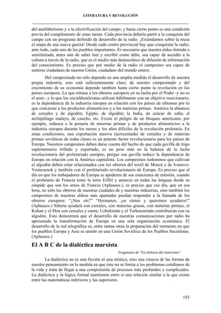 LITERATURA Y REVOLUCIÓN
____________________________________________________________________________________

del analfabetismo y a la electrificación del campo, y hasta cierto punto es una condición
previa del cumplimiento de estas tareas. Cada provincia debería partir a la conquista del
campo con un programa definido de desarrollo de la radio. ¡Extendamos sobre la mesa
el mapa de una nueva guerra! Desde cada centro provincial hay que conquistar la radio;
ante todo, cada uno de los pueblos importantes. Es necesario que nuestra aldea iletrada o
semiiletrada, antes aún de saber leer y escribir como debe, sea capaz de acceder a la
cultura a través de la radio, que es el medio más democrático de difusión de información
del conocimiento. Es preciso que por medio de la radio el campesino sea capaz de
sentirse ciudadano de nuestra Unión, ciudadano del mundo entero.
Del campesinado no sólo depende en una amplia medida el desarrollo de nuestra
propia industria, esto está suficientemente claro; de nuestro campesinado y del
crecimiento de su economía depende también hasta cierto punto la revolución en los
países europeos. Lo que retrasa a los obreros europeos en su lucha por el Poder -y no es
el azar-, y lo que los socialdemócratas utilizan hábilmente con un objetivo reaccionario,
es la dependencia de la industria europea en relación con los países de ultramar por lo
que concierne a los productos alimenticios y a las materias primas. América la abastece
de cereales y de algodón; Egipto, de algodón; la India, de azúcar de caña; el
archipiélago malayo, de caucho, etc. Existe el peligro de un bloqueo americano, por
ejemplo, reduzca a la penuria de miserias primas y de productos alimenticios a la
industria europea durante los meses y los años difíciles de la revolución proletaria. En
estas condiciones, una exportación masiva (acrecentada) de cereales y de materias
primas soviéticas de todas clases es un potente factor revolucionario para los países de
Europa. Nuestros campesinos deben darse cuenta del hecho de que cada gavilla de trigo
suplementario trillado y exportado, es un peso más en la balanza de la lucha
revolucionaria del proletariado europeo, porque esa gavilla reduce la dependencia de
Europa en relación con la América capitalista. Los campesinos turkmenos que cultivan
el algodón deben estar relacionados con los obreros del textil de Moscú y de IvanovoVoznesensk y también con el proletariado revolucionario de Europa. Es preciso que el
día en que los trabajadores de Europa se apoderen de sus estaciones de emisión, cuando
el proletario de Francia tome la torre Eiffel y anuncie en todas las lenguas desde su
cúspide que son los amos de Francia (Aplausos.), es preciso que ese día, que en esa
hora, no sólo los obreros de nuestras ciudades de y nuestras industrias, sino también los
campesinos de nuestras aldeas más apartadas puedan responder a la llamada de los
obreros europeos: “¿Nos oís?” “Hermanos, ¡os oímos y queremos ayudaros!”
(Aplausos.) Siberia ayudará con cereales, con materias grasas, con materias primas; el
Kuban y el Don con cereales y carne; Uzbekistán y el Turkmenistán contribuirán con su
algodón. Esto demostrará que el desarrollo de nuestras comunicaciones por radio ha
apresurado la transformación de Europa en una sola organización económica. El
desarrollo de la red telegráfica es, entre tantas otras la preparación del momento en que
los pueblos Europa y Asia se unirán en una Unión Soviética de los Pueblos Socialistas.
(Aplausos.)

El A B C de la dialéctica marxista
Fragmento de “En defensa del marxismo”

La dialéctica no es una ficción ni una mística, sino una ciencia de las formas de
nuestro pensamiento en la medida en que éste no se limita a los problemas cotidianos de
la vida y trata de llegar a una comprensión de procesos más profundos y complicados.
La dialéctica y la lógica formal mantienen entre sí una relación similar a la que existe
entre las matemáticas inferiores y las superiores.

193

 