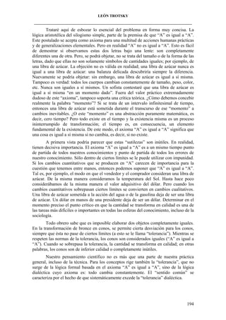 LEÓN TROTSKY
___________________________________________________________________________________

Trataré aquí de esbozar lo esencial del problema en forma muy concisa. La
lógica aristotélica del silogismo simple, parte de la premisa de que “A” es igual a “A”.
Este postulado se acepta como axioma para una multitud de acciones humanas prácticas
y de generalizaciones elementales. Pero en realidad “A” no es igual a “A”. Esto es fácil
de demostrar si observamos estas dos letras bajo una lente: son completamente
diferentes una de otra. Pero, se podrá objetar, no se trata del tamaño o de la forma de las
letras, dado que ellas no son solamente símbolos de cantidades iguales; por ejemplo, de
una libra de azúcar. La objeción no es válida en realidad; una libra de azúcar nunca es
igual a una libra de azúcar: una balanza delicada descubriría siempre la diferencia.
Nuevamente se podría objetar: sin embargo, una libra de azúcar es igual a sí misma.
Tampoco es verdad: todos los cuerpos cambian constantemente de tamaño, peso, color,
etc. Nunca son iguales a sí mismos. Un sofista contestaré que una libra de azúcar es
igual a sí misma “en un momento dado”. Fuera del valor práctico extremadamente
dudoso de este “axioma”, tampoco soporta una crítica teórica. ¿Cómo debemos concebir
realmente la palabra “momento”? Si se trata de un intervalo infinitesimal de tiempo,
entonces una libra de azúcar está sometida durante el transcurso de ese “momento” a
cambios inevitables. ¿O este “momento” es una abstracción puramente matemática, es
decir, cero tiempo? Pero todo existe en el tiempo y la existencia misma es un proceso
ininterrumpido de transformación; el tiempo es, en consecuencia, un elemento
fundamental de la existencia. De este modo, el axioma “A” es igual a “A” significa que
una cosa es igual a sí misma si no cambia, es decir, si no existe.
A primera vista podría parecer que estas “sutilezas” son inútiles. En realidad,
tienen decisiva importancia. El axioma “A” es igual a “A” es a un mismo tiempo punto
de partida de todos nuestros conocimientos y punto de partida de todos los errores de
nuestro conocimiento. Sólo dentro de ciertos límites se le puede utilizar con impunidad.
Si los cambios cuantitativos que se producen en “A” carecen de importancia para la
cuestión que tenemos entre manos, entonces podemos suponer que “A” es igual a “A”.
Tal es, por ejemplo, el modo en que el vendedor y el comprador consideran una libra de
azúcar. De la misma manera consideramos la temperatura del Sol. Hasta hace poco
considerábamos de la misma manera el valor adquisitivo del dólar. Pero cuando los
cambios cuantitativos sobrepasan ciertos límites se convierten en cambios cualitativos.
Una libra de azúcar sometida a la acción del agua o de la gasolina deja de ser una libra
de azúcar. Un dólar en manos de una presidente deja de ser un dólar. Determinar en el
momento preciso el punto crítico en que la cantidad se transforma en calidad es una de
las tareas más difíciles o importantes en todas las esferas del conocimiento, incluso de la
sociología.
Todo obrero sabe que es imposible elaborar dos objetos completamente iguales.
En la transformación de bronce en conos, se permite cierta desviación para los conos,
siempre que ésta no pase de ciertos límites (a esto se le llama “tolerancia”). Mientras se
respeten las normas de la tolerancia, los conos son considerados iguales (“A” es igual a
“A”). Cuando se sobrepasa la tolerancia, la cantidad se transforma en calidad; en otras
palabras, los conos son de inferior calidad o completamente inútiles.
Nuestro pensamiento científico no es más que una parte de nuestra práctica
general, incluso de la técnica. Para los conceptos rige también la “tolerancia”, que no
surge de la lógica formal basada en el axioma “A” es igual a “A”, sino de la lógica
dialéctica cuyo axioma es: todo cambia constantemente. El “sentido común” se
caracteriza por el hecho de que sistemáticamente excede la “tolerancia” dialéctica.

194

 