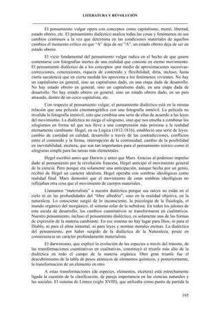 LITERATURA Y REVOLUCIÓN
____________________________________________________________________________________

El pensamiento vulgar opera con conceptos como capitalismo, moral, libertad,
estado obrero, etc. El pensamiento dialéctico analiza todas las cosas y fenómenos en sus
cambios continuos a la vez que determina en las condiciones materiales de aquellos
cambios el momento crítico en que “A” deja de ser "A", un estado obrero deja de ser un
estado obrero.
El vicio fundamental del pensamiento vulgar radica en el hecho de que quiere
contentarse con fotografías inertes de una realidad que consiste en eterno movimiento.
El pensamiento dialéctico da a los conceptos -por medio de aproximaciones sucesivascorrecciones, concreciones, riqueza de contenido y flexibilidad; diría, incluso, hasta
cierta suculencia que en cierta medida los aproxima a los fenómenos vivientes. No hay
un capitalismo en general, sino un capitalismo dado, en una etapa dada de desarrollo.
No hay estado obrero en general, sino un capitalismo dado, en una etapa dada de
desarrollo. No hay estado obrero en general, sino un estado obrero dado, en un país
atrasado, dentro de un cerco capitalista, etc.
Con respecto al pensamiento vulgar, el pensamiento dialéctico está en la misma
relación que una película cinematográfica con una fotografía inmóvil. La película no
invalida la fotografía inmóvil, sino que combina una serie de ellas de acuerdo a las leyes
del movimiento. La dialéctica no niega el silogismo, sino que nos enseña a combinar los
silogismos en forma tal que nos lleve a una comprensión más próxima a la realidad
eternamente cambiante. Hegel, en su Lógica (1812-1816), estableció una serie de leyes:
cambio de cantidad en calidad, desarrollo a través de las contradicciones, conflictos
entre el contenido y la forma, interrupción de la continuidad, cambio de la posibilidad
en inevitabilidad, etcétera, que son tan importantes para el pensamiento teórico como el
silogismo simple para las tareas más elementales.
Hegel escribió antes que Darwin y antes que Marx. Gracias al poderoso impulso
dado al pensamiento por la revolución francesa, Hegel anticipó el movimiento general
de la ciencia. Pero porque era solamente una anticipación, aunque hecha por un genio,
recibió de Hegel un carácter idealista. Hegel operaba con sombras ideológicas como
realidad final. Marx demostró que el movimiento de estas sombras ideológicas no
reflejaban otra cosa que el movimiento de cuerpos materiales.
Llamamos “materialista” a nuestra dialéctica porque sus raíces no están en el
cielo ni en las profundidades del “libre albedrío”, sino en la realidad objetiva, en la
naturaleza. Lo consciente surgió de lo inconsciente, la psicología de la fisiología, el
mundo orgánico del inorgánico, el sistema solar de la nebulosa. En todos los jalones de
esta escala de desarrollo, los cambios cuantitativos se transformaron en cualitativos.
Nuestro pensamiento, incluso el pensamiento dialéctico, es solamente una de las formas
de expresión de la materia cambiante. En ese sistema no hay lugar para Dios, ni para el
Diablo, ni para el alma inmortal, ni para leyes y normas morales eternas. La dialéctica
del pensamiento, por haber surgido de la dialéctica de la Naturaleza, posee en
consecuencia un carácter profundamente materialista.
El darwinismo, que explicó la evolución de las especies a través del tránsito, de
las transformaciones cuantitativas en cualitativas, constituyó el triunfo más alto de la
dialéctica en todo el campo de la materia orgánica. Otro gran triunfo fue el
descubrimiento de la tabla de pesos atómicos de elementos químicos, y posteriormente,
la transformación de un elemento en otro.
A estas transformaciones (de especies, elementos, etcétera) está estrechamente
ligada la cuestión de la clasificación, de pareja importancia en las ciencias naturales y
las sociales. El sistema de Linneo (siglo XVIII), que utilizaba como punto de partida la
195

 