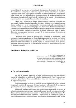 LEÓN TROTSKY
___________________________________________________________________________________

inmutabilidad de las especies, se limitaba a la descripción y clasificación de las plantas
de acuerdo a sus características exteriores. El período infantil de la botánica es análogo
al período infantil de la lógica, ya que las formas de nuestro pensamiento se desarrollan
como todo lo que vive. Unicamente el repudio definitivo de la idea de especies fijas,
únicamente el estudio de la historia de la evolución de las plantas y de su anatomía,
preparó las bases para una clasificación realmente científica.
Marx, que a diferencia de Darwin era un dialéctico consciente, descubrió una
base para la clasificación científica de las sociedades humanas, en el desarrollo de sus
fuerzas productivas y en la estructura de las formas de propiedad, que constituyen la
anatomía social. El marxismo sustituye por una clasificación dialéctica materialista la
clasificación vulgarmente descriptiva de sociedades y estados que aún sigue floreciendo
en las universidades. Unicamente mediante el uso del método de Marx es posible
determinar correctamente, tanto en el concepto de lo que es un estado obrero como el
momento de su caída.
Todo esto, como vemos, no contiene nada “metafísico” o “escolástico”, como
afirman los ignorantes pedantes. La lógica dialéctica expresa las leyes del movimiento
dentro del pensamiento científico contemporáneo. Por el contrario, la lucha contra la
dialéctica materialista expresa un pasado lejano, el conservadurismo de la pequeña
burguesía, la autosuficiencia de los universitarios rutinarios y... un destello de esperanza
en la vida del más allá.

Problemas de la vida cotidiana
En 1923, León Trotsky reunía sus
observaciones sobre la actividad de base del Partido en
un distrito moscovita en un libro, Problemas de la vida
diaria, del que extraemos dos fragmentos; el primero
sobre el lenguaje y el segundo sobre la vida cultural del
Partido.

a) Por un lenguaje culto
En uno de nuestros periódicos he leído recientemente que en una asamblea
general de trabajadores en la fábrica de calzados “La Comuna de París”, se aprobó una
resolución que ordenaba abstenerse de blasfemar e imponía multas a quien hiciese uso
de expresiones injuriosas.
Este es un pequeño incidente en medio de la gran confusión de la hora presente.
Un pequeño incidente de gran peso. Su importancia, con todo, depende de la respuesta
que encuentre en la clase trabajadora la iniciativa de la fábrica de calzado.
El lenguaje insultante y los juramentos constituyen un legado de la esclavitud, de
la humillación y falta de respeto por la dignidad humana, tanto la propia como la de los
demás. Esto es exactamente lo que ocurre en Rusia respecto de las blasfemias. Me
gustaría que nuestros filólogos, lingüistas y especialistas en folklore me dijeran si
conocen en cualquier otro idioma términos tan disolutos, vulgares y bajos como los que

196

 