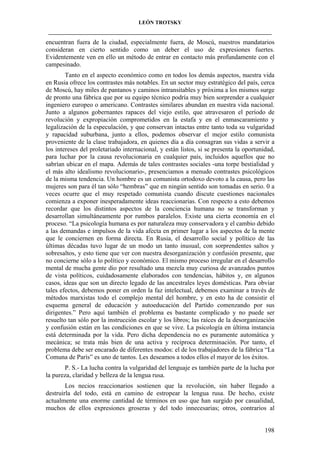 LEÓN TROTSKY
___________________________________________________________________________________

encuentran fuera de la ciudad, especialmente fuera, de Moscú, nuestros mandatarios
consideran en cierto sentido como un deber el uso de expresiones fuertes.
Evidentemente ven en ello un método de entrar en contacto más profundamente con el
campesinado.
Tanto en el aspecto económico como en todos los demás aspectos, nuestra vida
en Rusia ofrece los contrastes más notables. En un sector muy estratégico del país, cerca
de Moscú, hay miles de pantanos y caminos intransitables y próxima a los mismos surge
de pronto una fábrica que por su equipo técnico podría muy bien sorprender a cualquier
ingeniero europeo o americano. Contrastes similares abundan en nuestra vida nacional.
Junto a algunos gobernantes rapaces del viejo estilo, que atravesaron el período de
revolución y expropiación comprometidos en la estafa y en el enmascaramiento y
legalización de la especulación, y que conservan intactas entre tanto toda su vulgaridad
y rapacidad suburbana, junto a ellos, podemos observar el mejor estilo comunista
proveniente de la clase trabajadora, en quienes día a día consagran sus vidas a servir a
los intereses del proletariado internacional, y están listos, si se presenta la oportunidad,
para luchar por la causa revolucionaria en cualquier país, incluidos aquellos que no
sabrían ubicar en el mapa. Además de tales contrastes sociales -una torpe bestialidad y
el más alto idealismo revolucionario-, presenciamos a menudo contrastes psicológicos
de la misma tendencia. Un hombre es un comunista ortodoxo devoto a la causa, pero las
mujeres son para él tan sólo “hembras” que en ningún sentido son tomadas en serio. 0 a
veces ocurre que el muy respetado comunista cuando discute cuestiones nacionales
comienza a exponer inesperadamente ideas reaccionarias. Con respecto a esto debemos
recordar que los distintos aspectos de la conciencia humana no se transforman y
desarrollan simultáneamente por rumbos paralelos. Existe una cierta economía en el
proceso. “La psicología humana es por naturaleza muy conservadora y el cambio debido
a las demandas e impulsos de la vida afecta en primer lugar a los aspectos de la mente
que le conciernen en forma directa. En Rusia, el desarrollo social y político de las
últimas décadas tuvo lugar de un modo un tanto inusual, con sorprendentes saltos y
sobresaltos, y esto tiene que ver con nuestra desorganización y confusión presente, que
no concierne sólo a lo político y económico. El mismo proceso irregular en el desarrollo
mental de mucha gente dio por resultado una mezcla muy curiosa de avanzados puntos
de vista políticos, cuidadosamente elaborados con tendencias, hábitos y, en algunos
casos, ideas que son un directo legado de las ancestrales leyes domésticas. Para obviar
tales efectos, debemos poner en orden la faz intelectual, debemos examinar a través de
métodos marxistas todo el complejo mental del hombre, y en esto ha de consistir el
esquema general de educación y autoeducación del Partido comenzando por sus
dirigentes.” Pero aquí también el problema es bastante complicado y no puede ser
resuelto tan sólo por la instrucción escolar y los libros; las raíces de la desorganización
y confusión están en las condiciones en que se vive. La psicología en última instancia
está determinada por la vida. Pero dicha dependencia no es puramente automática y
mecánica; se trata más bien de una activa y recíproca determinación. Por tanto, el
problema debe ser encarado de diferentes modos: el de los trabajadores de la fábrica “La
Comuna de París” es uno de tantos. Les deseamos a todos ellos el mayor de los éxitos.
P. S.- La lucha contra la vulgaridad del lenguaje es también parte de la lucha por
la pureza, claridad y belleza de la lengua rusa.
Los necios reaccionarios sostienen que la revolución, sin haber llegado a
destruirla del todo, está en camino de estropear la lengua rusa. De hecho, existe
actualmente una enorme cantidad de términos en uso que han surgido por casualidad,
muchos de ellos expresiones groseras y del todo innecesarias; otros, contrarios al

198

 