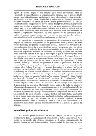 LITERATURA Y REVOLUCIÓN
____________________________________________________________________________________

espíritu de nuestra lengua. Y, sin embargo, estos tontos reaccionarios están tan
equivocados acerca del futuro de la lengua rusa como acerca de todo el resto. En efecto,
a pesar y más allá del desorden revolucionario, nuestro lenguaje se irá rejuveneciendo y
fortaleciendo con una mayor flexibilidad y delicadeza. El lenguaje obviamente
osificado, burocrático y liberal de nuestra prensa prerrevolucionaria se halla ya
considerablemente enriquecido por nuevas formas descriptivas, por nuevas expresiones
mucho más precisas y dinámicas. Pero a través de estos tumultuosos años nuestro
idioma, por cierto, se ha ido obstruyendo cada vez más, y parte de nuestro progreso
cultural se ha manifestado, entre otras cosas, en el hecho de haber desechado todos los
términos y expresiones innecesarios, así como aquellos que no concuerdan con el
espíritu de nuestra lengua, mientras por otra parte se han reservado las valiosas e
incuestionables adquisiciones lingüísticas del período revolucionario.
El lenguaje es el instrumento del pensamiento. La corrección y precisión del
lenguaje es condición indispensable de un pensamiento recto y preciso. El poder
político ha pasado, por primera vez en nuestra historia, a manos de los trabajadores. La
clase trabajadora dispone de un gran cúmulo de trabajo y experiencia vital y un idioma
basado en dicha experiencia. Pero nuestro proletariado no ha recibido la suficiente
instrucción preparatoria acerca de los rudimentos de lectura y escritura, para no hablar
de su formación literaria. Y he aquí el motivo por el que la clase trabajadora ahora
gobernante, que en sí misma y por su naturaleza social es una poderosa guardiana de la
integridad y grandeza de la lengua rusa del futuro, no se levanta hoy, sin embargo, con
toda la energía necesaria para luchar contra la intrusión de expresiones y términos
viciosos, inútiles y a menudo desagradables. Cuando la gente dice: “Un par de
semanas”, “Un par de meses” (en lugar de varias semanas, varios meses), resulta
estúpido y feo. En lugar de enriquecer el lenguaje, lo empobrece: la palabra “par” pierde
en el proceso su significado real (el que tiene en la expresión “un par de botas”). Las
expresiones y los términos erróneos han entrado en uso a raíz de la intrusión de palabras
extranjeras mal pronunciadas. Los oradores proletarios, aun aquellos que debieran saber
hablar mejor, dicen, por ejemplo, “incindente” en lugar de “incidente”, o dicen “instito”
en lugar de “instinto”, o “regularmente” en lugar de “regularmente”. Tales
pronunciaciones erróneas tampoco eran infrecuentes antes de la revolución. Pero ahora
parecen adquirir cierto derecho de ciudadanía. Nadie corrige estas expresiones
defectuosas por una especie de falso orgullo. Eso es un error. La lucha por una mayor
educación y cultura proveerá a los elementos avanzados de la clase trabajadora todos los
recursos de la lengua rusa en su mayor grado de riqueza, sutileza y refinamiento. Para
preservar la grandeza del lenguaje, todos los términos y expresiones defectuosos deben
ser desechados del habla cotidiana. El lenguaje también tiene necesidad de una higiene.
Y no en menor grado, sino mucho más que las otras, la clase trabajadora necesita un
lenguaje sano, ya que, por primera vez en la historia, comienza a pensar
independientemente sobre la Naturaleza, sobre la vida y sus fundamentos; y el
instrumento indispensable de todo pensamiento correcto es la claridad y agudeza del
lenguaje.

b)No sólo de política vive el hombre
La historia prerrevolucionaria de nuestro Partido fue la de la política
revolucionaria. Tanto la literatura como la organización de partido venía marcado por la
política en su sentido más estricto e inmediato, en el sentido más restringido del
término. Durante los años de la revolución y de guerra, civil, los intereses y las tareas

199

 