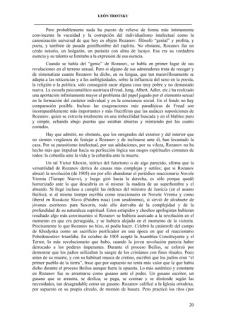 LEÓN TROTSKY
___________________________________________________________________________________

Pero probablemente nada ha puesto de relieve de forma más íntimamente
convincente la vacuidad y la corrupción del individualismo intelectual como la
canonización universal de que hoy es objeto Rozanov: filósofo “genial” y profeta, y
poeta, y también de pasada gentilhombre del espíritu. No obstante, Rozanov fue un
cerdo notorio, un holgazán, un parásito con alma de lacayo. Esa era su verdadera
esencia y su talento se limitaba a la expresión de esa esencia.
Cuando se habla del “genio” de Rozanov, se habla en primer lugar de sus
revelaciones en el terreno sexual. Pero si alguno de sus admiradores trata de recoger y
de sistematizar cuanto Rozanov ha dicho, en su lengua, que tan maravillosamente se
adapta a las reticencias y a las ambigüedades, sobre la influencia del sexo en la poesía,
la religión o la política, sólo conseguirá sacar alguna cosa muy pobre y no demasiado
nueva. La escuela psicoanalítico austríaca (Freud, Jung, Albert, Adler, etc.) ha realizado
una aportación infinitamente mayor al problema del papel jugado por el elemento sexual
en la formación del carácter individual y en la conciencia social. En el fondo no hay
comparación posible. Incluso las exageraciones más paradójicas de Freud son
incomparablemente más importantes y más fructíferas que las audaces suposiciones de
Rozanov, quien se extravía totalmente en una imbecilidad buscada y en el blableo puro
y simple, echando abajo puertas que estaban abiertas y mintiendo por los cuatro
costados.
Hay que admitir, no obstante, que los emigrados del exterior y del interior que
no sienten vergüenza de festejar a Rozanov y de inclinarse ante él, han levantado la
caza. Por su parasitismo intelectual, por sus adulaciones, por su vileza, Rozanov no ha
hecho más que impulsar hacia su perfección lógica sus rasgos espirituales comunes de
todos: la cobardía ante la vida y la cobardía ante la muerte.
Un tal Victor Khovin, teórico del futurismo o de algo parecido, afirma que la
versatilidad de Rozanov deriva de causas más complejas y sutiles; que si Rozanov
abrazó la revolución (de 1905) sin por ello abandonar el periódico reaccionario Novoïe
Vremia (Tiempo Nuevo), y luego giró hacia la derecha, es sólo porque quedó
horrorizado ante lo que descubría en sí mismo: la madera de un superhombre y el
absurdo. Si llegó incluso a cumplir las órdenes del ministro de Justicia (en el asunto
Beiliss), si al mismo tiempo escribía como reaccionario en Novoïe Vremia y como
liberal en Russkoie Slovo (Palabra rusa) (con seudónimo), si sirvió de alcahuete de
jóvenes escritores para Suvorin, todo ello derivaba de la complejidad y de la
profundidad de su naturaleza espiritual. Estos estúpidos y chochos apologistas hubieran
resultado algo más convincentes si Rozanov se hubiera acercado a la revolución en el
momento en que era perseguida, y se hubiera alejado en el momento de la victoria.
Precisamente lo que Rozanov no hizo, ni podía hacer. Celebró la catástrofe del campo
de Khodynka como un sacrificio purificador en una época en que el reaccionario
Pobedonostzev triunfaba. En octubre de 1905 aceptó la Asamblea Constituyente y el
Terror, lo más revolucionario que hubo, cuando la joven revolución parecía haber
derrocado a los poderes imperantes. Durante el proceso Beiliss, se esforzó por
demostrar que los judíos utilizaban la sangre de los cristianos con fines rituales. Poco
antes de su muerte, y con su habitual mueca de cretino, escribió que los judíos eran “el
primer pueblo de la tierra”, frase que por supuesto no tenía más valor que la que había
dicho durante el proceso Beiliss aunque fuera la opuesta. Lo más auténtico y constante
en Rozanov fue su arrastrarse como gusano ante el poder. Un gusano escritor, un
gusano que se arrastra, se desliza, se pega, se contrae y se distiende según las
necesidades, tan desagradable como un gusano. Rozanov calificó a la Iglesia ortodoxa,
por supuesto en su propio círculo, de montón de basura. Pero practicó los ritos (por

20

 