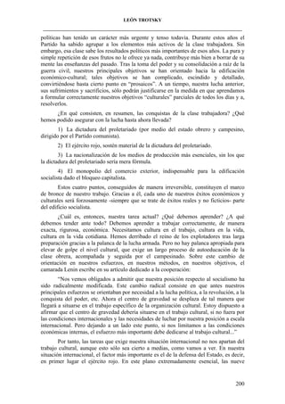 LEÓN TROTSKY
___________________________________________________________________________________

políticas han tenido un carácter más urgente y tenso todavía. Durante estos años el
Partido ha sabido agrupar a los elementos más activos de la clase trabajadora. Sin
embargo, esa clase sabe los resultados políticos más importantes de esos años. La pura y
simple repetición de esos frutos no le ofrece ya nada, contribuye más bien a borrar de su
mente las enseñanzas del pasado. Tras la toma del poder y su consolidación a raíz de la
guerra civil, nuestros principales objetivos se han orientado hacia la edificación
económico-cultural; tales objetivos se han complicado, escindido y detallado,
convirtiéndose hasta cierto punto en “prosaicos”. A un tiempo, nuestra lucha anterior,
sus sufrimientos y sacrificios, sólo podrán justificarse en la medida en que aprendamos
a formular correctamente nuestros objetivos “culturales” parciales de todos los días y a,
resolverlos.
¿En qué consisten, en resumen, las conquistas de la clase trabajadora? ¿Qué
hemos podido asegurar con la lucha hasta ahora llevada?
1) La dictadura del proletariado (por medio del estado obrero y campesino,
dirigido por el Partido comunista).
2) El ejército rojo, sostén material de la dictadura del proletariado.
3) La nacionalización de los medios de producción más esenciales, sin los que
la dictadura del proletariado sería mera fórmula.
4) El monopolio del comercio exterior, indispensable para la edificación
socialista dado el bloqueo capitalista.
Estos cuatro puntos, conseguidos de manera irreversible, constituyen el marco
de bronce de nuestro trabajo. Gracias a él, cada uno de nuestros éxitos económicos y
culturales será forzosamente -siempre que se trate de éxitos reales y no ficticios- parte
del edificio socialista.
¿Cuál es, entonces, nuestra tarea actual? ¿Qué debemos aprender? ¿A qué
debemos tender ante todo? Debemos aprender a trabajar correctamente, de manera
exacta, rigurosa, económica. Necesitamos cultura en el trabajo, cultura en la vida,
cultura en la vida cotidiana. Hemos derribado el reino de los explotadores tras larga
preparación gracias a la palanca de la lucha armada. Pero no hay palanca apropiada para
elevar de golpe el nivel cultural, que exige un largo proceso de autoeducación de la
clase obrera, acompañada y seguida por el campesinado. Sobre este cambio de
orientación en nuestros esfuerzos, en nuestros métodos, en nuestros objetivos, el
camarada Lenin escribe en su artículo dedicado a la cooperación:
“Nos vemos obligados a admitir que nuestra posición respecto al socialismo ha
sido radicalmente modificada. Este cambio radical consiste en que antes nuestros
principales esfuerzos se orientaban por necesidad a la lucha política, a la revolución, a la
conquista del poder, etc. Ahora el centro de gravedad se desplaza de tal manera que
llegará a situarse en el trabajo específico de la organización cultural. Estoy dispuesto a
afirmar que el centro de gravedad debería situarse en el trabajo cultural, si no fuera por
las condiciones internacionales y las necesidades de luchar por nuestra posición a escala
internacional. Pero dejando a un lado este punto, si nos limitamos a las condiciones
económicas internas, el esfuerzo más importante debe dedicarse al trabajo cultural...”
Por tanto, las tareas que exige nuestra situación internacional no nos apartan del
trabajo cultural, aunque esto sólo sea cierto a medias, como vamos a ver. En nuestra
situación internacional, el factor más importante es el de la defensa del Estado, es decir,
en primer lugar el ejército rojo. En este plano extremadamente esencial, las nueve

200

 