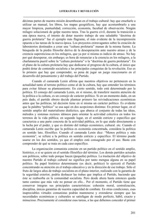 LITERATURA Y REVOLUCIÓN
____________________________________________________________________________________

décimas partes de nuestra misión desembocan en el trabajo cultural: hay que enseñarle a
utilizar un manual, los libros, los mapas geográficos, hay que acostumbrarlo a una
mayor limpieza, puntualidad, corrección, economía, facultad de observación. Ningún
milagro solucionará de golpe nuestra tarea. Tras la guerra civil, durante la transición a
una época nueva, el intento de dotar nuestro trabajo de una saludable “doctrina de
guerra proletaria” fue el ejemplo más flagrante, el más evidente de la incomprensión
opuesta a las tareas de la nueva época. Los proyectos extravagantes sobre la creación de
laboratorios destinados a crear una “cultura proletaria” manan de la misma fuente. La
búsqueda de la piedra filosofar deriva de la desesperación ante nuestro atraso y de la
creencia supersticiosa en los milagros, que ya por sí misma es indicio de atraso. No hay
por qué desesperar, sin embargo; es hora de renunciar a la creencia en los milagros, a la
charlatanería pueril sobre la “cultura proletaria” o la “doctrina de guerra proletaria”. En
el plano de la cultura proletaria hay que dedicarse al progreso de la cultura, el único que
podrá dotar de contenido socialista a las principales conquistas de la revolución. Eso es
lo primero que hay que comprender, so pena de jugar un juego reaccionario en el
desarrollo del pensamiento y del trabajo del Partido.
Cuando el camarada Lenin afirma que nuestros objetivos no pertenecen en la
actualidad tanto al terreno político como al de la cultura, hay que entender los términos
para evitar falsear su planteamiento. En cierto sentido, todo está determinado por la
política. El consejo del camarada Lenin, en sí mismo, de transferir nuestra atención de
la política a la cultura, es un consejo de carácter político. Si en un momento dado, en un
país dado, el partido obrero decide plantear primero las reivindicaciones económicas
antes que las políticas, tal decisión tiene en sí misma un carácter político. Es evidente
que la palabra “político” se usa aquí en dos acepciones distintas: En primer lugar, en el
sentido amplio del materialismo dialéctico, que abarca el conjunto de todas las ideas,
métodos y sistemas rectores idóneos para orientar la actividad colectiva en todos los
terrenos de la vida pública; en segundo lugar, en el sentido estricto y específico que
caracteriza a una parte concreta de la actividad pública, en lo que atañe directamente a
la lucha por el poder, y que es distinto del trabajo económico, cultural. etc. Cuando el
camarada Lenin escribe que la política es economía concentrada, considera la política
en sentido lato, filosófico. Cuando el camarada Lenin dice: “Menos política y más
economía”, se refiere a la política en sentido estricto y específico. El término puede
usarse en los dos sentidos, ya que el empleo está consagrado por el uso. Basta con
comprender de qué se trata en cada caso específico.
La organización comunista consiste en un partido político en el sentido amplio,
histórico, o si se quiere en el sentido filosófico del término. Los demás partidos actuales
son políticos, sobre todo porque hacen (pequeña) política. La traslación del objetivo de
nuestro Partido al trabajo cultural no significa por tanto mengua alguna en su papel
político. Su papel histórico determinante (es decir, político) lo ejercerá el Partido
concentrando su atención en el trabajo educativo y en la dirección de ese trabajo. Sólo el
fruto de largos años de trabajo socialista en el plano interior, realizado con la garantía de
la seguridad exterior, podría deshacer las trabas que implica el Partido, haciendo que
éste se reabsorba en la comunidad socialista. Pero desde ahora hasta entonces queda
tanto camino que más vale no pensar en ello... Por el momento, el Partido tiene que
conservar íntegras sus principales características: cohesión moral, centralización,
disciplina, únicas garantías de nuestra capacidad de combate. En otras condiciones, esas
inapreciables virtudes comunistas podrán mantenerse y extenderse siempre que las
necesidades económicas y culturales se satisfagan de modo perfecto, hábil, exacto y
minucioso. Precisamente al considerar esas tareas, a las que debemos conceder el primer

201

 