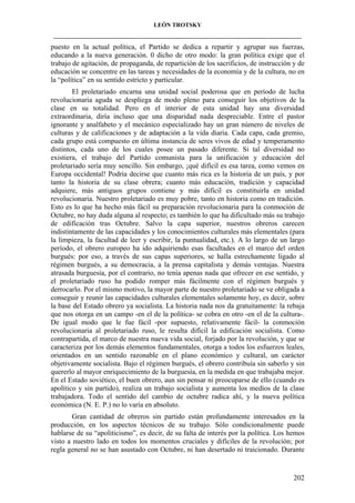 LEÓN TROTSKY
___________________________________________________________________________________

puesto en la actual política, el Partido se dedica a repartir y agrupar sus fuerzas,
educando a la nueva generación. 0 dicho de otro modo: la gran política exige que el
trabajo de agitación, de propaganda, de repartición de los sacrificios, de instrucción y de
educación se concentre en las tareas y necesidades de la economía y de la cultura, no en
la “política” en su sentido estricto y particular.
El proletariado encarna una unidad social poderosa que en período de lucha
revolucionaria aguda se despliega de modo pleno para conseguir los objetivos de la
clase en su totalidad. Pero en el interior de esta unidad hay una diversidad
extraordinaria, diría incluso que una disparidad nada despreciable. Entre el pastor
ignorante y analfabeto y el mecánico especializado hay un gran número de niveles de
culturas y de calificaciones y de adaptación a la vida diaria. Cada capa, cada gremio,
cada grupo está compuesto en última instancia de seres vivos de edad y temperamento
distintos, cada uno de los cuales posee un pasado diferente. Si tal diversidad no
existiera, el trabajo del Partido comunista para la unificación y educación del
proletariado sería muy sencillo. Sin embargo, ¡qué difícil es esa tarea, como vemos en
Europa occidental! Podría decirse que cuanto más rica es la historia de un país, y por
tanto la historia de su clase obrera; cuanto más educación, tradición y capacidad
adquiere, más antiguos grupos contiene y más difícil es constituirla en unidad
revolucionaria. Nuestro proletariado es muy pobre, tanto en historia como en tradición.
Esto es lo que ha hecho más fácil su preparación revolucionaria para la conmoción de
Octubre, no hay duda alguna al respecto; es también lo que ha dificultado más su trabajo
de edificación tras Octubre. Salvo la capa superior, nuestros obreros carecen
indistintamente de las capacidades y los conocimientos culturales más elementales (para
la limpieza, la facultad de leer y escribir, la puntualidad, etc.). A lo largo de un largo
período, el obrero europeo ha ido adquiriendo esas facultades en el marco del orden
burgués: por eso, a través de sus capas superiores, se halla estrechamente ligado al
régimen burgués, a su democracia, a la prensa capitalista y demás ventajas. Nuestra
atrasada burguesía, por el contrario, no tenía apenas nada que ofrecer en ese sentido, y
el proletariado ruso ha podido romper más fácilmente con el régimen burgués y
derrocarlo. Por el mismo motivo, la mayor parte de nuestro proletariado se ve obligada a
conseguir y reunir las capacidades culturales elementales solamente hoy, es decir, sobre
la base del Estado obrero ya socialista. La historia nada nos da gratuitamente: la rebaja
que nos otorga en un campo -en el de la política- se cobra en otro -en el de la cultura-.
De igual modo que le fue fácil -por supuesto, relativamente fácil- la conmoción
revolucionaria al proletariado ruso, le resulta difícil la edificación socialista. Como
contrapartida, el marco de nuestra nueva vida social, forjado por la revolución, y que se
caracteriza por los demás elementos fundamentales, otorga a todos los esfuerzos leales,
orientados en un sentido razonable en el plano económico y cultural, un carácter
objetivamente socialista. Bajo el régimen burgués, el obrero contribuía sin saberlo y sin
quererlo al mayor enriquecimiento de la burguesía, en la medida en que trabajaba mejor.
En el Estado soviético, el buen obrero, aun sin pensar ni preocuparse de ello (cuando es
apolítico y sin partido), realiza un trabajo socialista y aumenta los medios de la clase
trabajadora. Todo el sentido del cambio de octubre radica ahí, y la nueva política
económica (N. E. P.) no lo varía en absoluto.
Gran cantidad de obreros sin partido están profundamente interesados en la
producción, en los aspectos técnicos de su trabajo. Sólo condicionalmente puede
hablarse de su “apoliticismo”, es decir, de su falta de interés por la política. Los hemos
visto a nuestro lado en todos los momentos cruciales y difíciles de la revolución; por
regla general no se han asustado con Octubre, ni han desertado ni traicionado. Durante

202

 