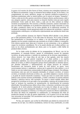 LITERATURA Y REVOLUCIÓN
____________________________________________________________________________________

la guerra civil muchos de ellos fueron al frente, mientras otros trabajaban lealmente en
las fábricas de armamento. Luego se orientaron hacia trabajos de paz. Se les llama -y no
completamente sin razón- apolíticos, porque sus intereses productivo-corporativos o
familiares predominan sobre su interés político, por lo menos en tiempos “tranquilos”.
Todos y cada uno de ellos quieren convertirse en buenos obreros, perfeccionarse, subir a
una categoría superior, tanto para mejorar su situación familiar como por justo orgullo
profesional. Como acabo de decir, todos y cada uno de ellos realizan un trabajo
socialista sin proponérselo. Pero nosotros, el Partido comunista, estamos interesados en
que esos obreros empeñados en la producción relacionen de modo consciente su cuota
de traba o productivo diario con las tareas globales de la edificación socialista. El
resultado de semejante vínculo garantizaría mejor los intereses del socialismo, y quienes
modestamente contribuyan a su edificación experimentarán una satisfacción moral más
profunda.
¿Cómo podemos alcanzar ese objetivo? Resulta difícil abordar a esos obreros
por el lado puramente político. Ya ha oído todos los discursos. No le atrae el Partido.
Sus pensamientos se encuentran en su trabajo y no está demasiado satisfecho que
digamos con las actuales condiciones que encuentra en el taller la fábrica o monopolio.
Esos obreros quieren tener ideas por sí mismos, no son comunistas, y de su ambiente
surgen los inventores autodidactas. No se les puede abordar por el plano político; ese
tema no les afecta profundamente por ahora, pero se les puede y debe hablar de
productividad y técnica.
En la citada sesión de debates de los propagandistas de Moscú, uno de los
participantes, el camarada Kolzov, apuntó la extraordinaria escasez de manuales
soviéticos, de guías prácticas y métodos de enseñanza de las diversas especialidades y
oficios técnicos. Las viejas obras de este tipo se han agotado, otras han muerto
técnicamente y por regla general responden en el plano político a un espíritu
servilmente capitalista. Los nuevos manuales de este género pueden contarse con los
dedos de la mano; es difícil conseguirlos porque fueron publicados en distintas épocas,
por distintas editoriales y administraciones sin ningún proyecto de conjunto.
Insuficientes con frecuencia desde el punto de vista técnico, no pocas, veces
excesivamente teóricos y académicos, carecen por lo general de color político y en el
fondo no son sino traducciones enmascaradas de alguna lengua extranjera. Sin embargo,
necesitamos toda una serie de manuales destinados al cerrajero soviético, al tornero
soviético, al montador electricista soviético, etc., que deben adaptarse a nuestra, técnica
y al grado de nuestro desarrollo económico. Tienen que tener en cuenta tanto nuestra
pobreza como nuestras enormes posibilidades, y tender a introducir en nuestra industria
métodos y prácticas nuevos, más racionales. En mayor o menor medida, deben abrir
perspectivas socialistas en lo que atañe a las necesidades e intereses de la propia técnica
(aquí se incluyen las cuestiones de normalización, de electrificación de economía
planificada). Esas publicaciones deben ofrecer ideas y soluciones socialistas como parte
integrante de la teoría práctica relacionada con la rama de trabajo de que se trate,
evitando aparecer como propaganda importuna venida del extranjero. La necesidad de
publicaciones semejantes es inmensa; es el fruto de la escasez de obreros cualificados y
del deseo del obrero de comprender su cualificación. La interrupción del ritmo de
producción durante los años de guerra imperialista y de la guerra civil no han hecho
sino acrecentar tal necesidad. Nos encontramos ante una tarea cuya importancia puede
compararse con su atractivo.
No hay, por supuesto, que ocultar las dificultades que plantea la consecución de
manuales de ese tipo. Los obreros autodidactas, incluso los muy cualificados, no están

203

 
