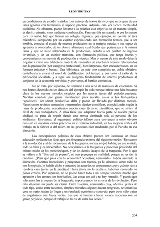 LEÓN TROTSKY
___________________________________________________________________________________

en condiciones de escribir tratados. Los autores de textos técnicos que se ocupan de esa
tarea ignoran con frecuencia el aspecto práctico. Además, rara vez tienen mentalidad
socialista. No obstante, puede llevarse a la práctica este objetivo no de manera simple,
es decir, rutinaria, sino mediante combinación. Para escribir un tratado, o por lo menos
para revisarlo, hay que formar un colegio, digamos, por ejemplo, un comité de tres
miembros, compuesto por un escritor especializado con formación técnica que, a ser
posible, conozca el estado de nuestra producción en la materia tratada, o sea capaz de
aprender a conocerlo; de un obrero altamente cualificado que pertenezca a la misma
rama y que se halle interesado en la producción, dotado a ser posible de ingenio
inventivo, y de un escritor marxista, con formación política, que tenga interés y
conocimientos en materia de producción y técnica. Más o menos de este modo debería
llegarse a crear una biblioteca modelo de manuales de enseñanza técnica relacionados
con la producción (por categoría profesional), bien impresos, bien encuadernados, en un
formato práctico y barato. Una biblioteca de este tipo cumpliría un doble objetivo:
contribuiría a elevar el nivel de cualificación del trabajo y por tanto el éxito de la
edificación socialista, y a ligar una categoría fundamental de obreros productivos al
conjunto de la economía soviética, y, por tanto, al Partido comunista.
No se trata, por supuesto, de limitarse a una serie de manuales de enseñanza. Si
nos hemos detenido en los detalles del ejemplo ha sido porque ofrece una idea bastante
clara de los nuevos métodos exigidos por las nuevas tareas del período presente.
Nuestro combate por ganar moralmente para nuestra causa a los trabajadores
“apolíticos” del sector productivo, debe y puede ser llevado por distintos medios.
Necesitamos revistas semanales o mensuales técnico-científicas, especializadas según la
rama de producción; necesitamos asociaciones técnicas, científicas, que se sitúen al
nivel de esos trabajadores. A ellos tiene que adaptarse buena parte de nuestra prensa
sindical, so pena de seguir siendo una prensa destinada sólo al personal de los
sindicatos. Entretanto, el argumento político idóneo para convencer a estos obreros
consiste en nuestros éxitos prácticos en el terreno industrial, en las mejoras reales del
trabajo en la fábrica o del taller, en las gestiones bien meditadas por el Partido en esa
dirección.
Las concepciones políticas de esos obreros pueden ser ilustradas de modo
adecuado mediante las ideas que con frecuencia expresa del siguiente modo: “En cuanto
a la revolución y al derrocamiento de la burguesía, no hay ni qué hablar; en ese sentido,
todo va bien y es irreversible. No necesitamos a la burguesía y podemos prescindir del
mismo modo de los mencheviques, y de los demás lacayos de la burguesía. Por lo que
se refiere a la “libertad de prensa”, no nos preocupa en realidad, porque no es ésa la
cuestión. ¿Pero qué pasa con la economía? Vosotros, comunistas, habéis asumido la
dirección. Vuestras intenciones y proyectos son buenos, ya lo sabemos; sobre todo no
nos lo repitáis, lo habéis dicho y estamos de acuerdo, os apoyaremos; pero ¿cómo váis a
resolver esas tareas en la práctica? Hasta ahora no lo ocultéis, habemos cometido no
pocos errores. Por supuesto, no se puede hacer todo a un tiempo, tenemos mucho que
aprender v los errores son inevitables. Las cosas son así y no hay remedio. Y puesto que
toleramos los crímenes de la burguesía, soportaremos los errores de la revolución. Pero
esta situación no puede ser eterna. Entre vosotros, comunistas, hay, además, gentes de
todo tipo, como entre nosotros, simples mortales; algunos hacen progresos, se toman las
cosa en serio, tratan de llegar a un resultado económico concreto, pero otros sólo tratan
de engañarnos con frases vacías. Los que se limitan a hacer vacuos discursos son un
grave perjuicio, porque el trabajo se les va de entre los dedos.”

204

 