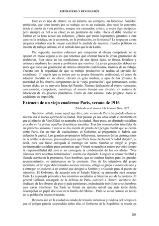 LITERATURA Y REVOLUCIÓN
____________________________________________________________________________________

Este es el tipo de obrero: es un tornero, un cerrajero, un laborioso fundidor,
ambicioso, que tiene interés por su trabajo; no es un exaltado, sino todo lo contrario,
desde el punto de vista político, aunque sea razonador, crítico, a veces algo escéptico;
pero siempre es fiel a su clase; es un proletario de valía. Hacia él debe orientar el
Partido en la hora actual sus esfuerzos. ¿Hasta qué punto lograremos ganarnos a esta
capa en la práctica, en la economía, en la producción, en la técnica? La respuesta a esta
pregunta señalará con la mayor exactitud la medida de nuestros triunfos políticos en
materia de trabajo cultural, en el sentido lato que le da Lenin.
Por supuesto, nuestros esfuerzos por conquistar al obrero competente no se
oponen en modo alguno a los que tenemos que orientar hacia la joven generación de
proletarias. Esta crece en las condiciones de una época dada, se forma, fortalece y
endurece mediante las tareas y problemas que resolver. La joven generación deberá ser
antes que nada una generación de obreros altamente cualificados, amantes de su trabajo.
Crecerá con la seguridad de que su trabajo productivo se realiza al servicio del
socialismo. El interés que se tomen por su propia formación profesional, el deseo de
adquirir maestría en su oficio, elevará en gran medida, a ojos de los jóvenes, la
autoridad de los obreros competentes de la “vieja generación”, que permanecen, como
hemos dicho, en su mayoría fuera del Partido. Nuestra dedicación al obrero constante,
concienzudo, competente, constituye al mismo tiempo una directriz en materia de
educación de los jóvenes proletarios. Fuera de este camino, todo progreso hacia el
socialismo es imposible.

Extracto de un viejo cuaderno: París, verano de 1916
Publicado en el número 1 de Krasnaia Niva, 1922.

Sin haber salido, como aquel que dice, este verano de París, he podido observar
día tras día el nuevo ajetreo de la ciudad. Han pasado ya dos años desde el momento en
que el ejército de Von Klück se acercaba a la ciudad. Hace poco, un diputado socialista
evocaba en la prensa aquellas dramáticas jornadas. Tras los comunicados triunfales de
las primeras semanas, Francia se dio cuenta de pronto del peligro mortal que se cernía
sobre París. En un mar de vacilaciones, el Gobierno se preguntaba si habría que
defender la capital. Los grandes propietarios influyentes, temerosos de las destrucciones
de la artillería alemana, presionaban para que París fuese declarada “ciudad abierta”, es
decir, para que fuese entregada al enemigo sin lucha. Sembat se dirigió al grupo
parlamentario socialista para comunicar que Viviani se negaba a asumir por más tiempo
la responsabilidad del país si no conseguía la colaboración de los socialistas. “Nos
miramos entre nosotros horrorizados”, cuenta ese diputado. Longuet se opuso; Sembat y
Guesde aceptaron la propuesta. Esos hombres, que no estaban hechos para los grandes
acontecimientos, se embarcaron en la corriente. Uno de los miembros del grupo
socialista, al divulgar determinados sucesos internos, obligó al grupo a autodisolverse y
a entregar los poderes a un comité que designó a Sembat y a Guesde para el puesto de
ministros. El Gobierno, de acuerdo con el Estado Mayor, se preparaba para evacuar
París. La izquierda protestó y los ministros socialistas se hicieron eco de la protesta. El
general Galliani, encargado de la defensa de París, convocó a Hubert, secretario del
sindicato de los obreros de pico y pala parisienses, ordenándole movilizar a sus hombres
para cavar trincheras. En París se formó un ejército móvil que más tarde debía
desempeñar un papel decisivo en la batalla del Marne... París se salvo cuando un tercio
de su población estaba evacuada.
Reinaba aún en la ciudad un estado de tensión victoriosa y ruidosa del tiempo en
que el peligro parecía suspendido sobre ella; el Gobierno de la República se reunía en

205

 