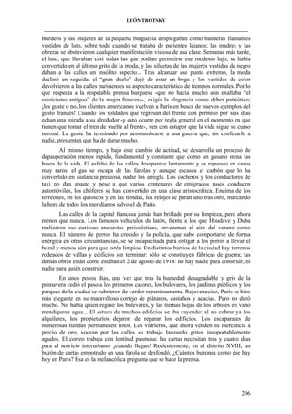 LEÓN TROTSKY
___________________________________________________________________________________

Burdeos y las mujeres de la pequeña burguesía desplegaban como banderas flamantes
vestidos de luto, sobre todo cuando se trataba de parientes lejanos; las madres y las
obreras se abstuvieron cualquier manifestación vistosa de esa clase. Semanas más tarde,
el luto, que llevaban casi todas las que podían permitirse ese modesto lujo, se había
convertido en el último grito de la moda, y las siluetas de las mujeres vestidas de negro
daban a las calles un insólito aspecto... Tras alcanzar ese punto extremo, la moda
declinó en seguida, el “gran duelo” dejó de estar en boga y los vestidos de color
devolvieron a las calles parisienses su aspecto característico de tiempos normales. Por lo
que respecta a la respetable prensa burguesa -que no hacía mucho aún exaltaba “el
estoicismo antiguo” de la mujer francesa-, exigía la elegancia como deber patriótico;
¡les guste o no, los clientes americanos vuelven a París en busca de nuevos ejemplos del
gusto francés! Cuando los soldados que regresan del frente con permiso por seis días
echan una mirada a su alrededor -y esto ocurre por regla general en el momento en que
tienen que tomar el tren de vuelta al frente-, ven con estupor que la vida sigue su curso
normal. La gente ha terminado por acostumbrarse a una guerra que, sin confesarlo a
nadie, presienten que ha de durar mucho.
Al mismo tiempo, y bajo este cambio de actitud, se desarrolla un proceso de
depauperación menos rápido, fundamental y constante que como un gusano mina las
bases de la vida. El asfalto de las calles desaparece lentamente y es repuesto en casos
muy raros; el gas se escapa de las farolas y aunque escasea el carbón que lo ha
convertido en sustancia preciosa, nadie los arregla. Los cocheros y los conductores de
taxi no dan abasto y pese a que varios centenares de emigrados rusos conducen
automóviles, los chóferes se han convertido en una clase aristocrática. Encima de los
torreones, en los quioscos y en las tiendas, los relojes se paran uno tras otro, marcando
la hora de todos los meridianos salvo el de París.
Las calles de la capital francesa jamás han brillado por su limpieza, pero ahora
menos que nunca. Los famosos vehículos de latón, frente a los que Houdave y Duba
realizaron sus curiosas encuestas periodísticas, envenenan el aire del verano como
nunca. El número de perros ha crecido y la policía, que sabe comportarse de forma
enérgica en otras circunstancias, se ve incapacitada para obligar a los perros a llevar el
bozal y menos aún para que estén limpios. En distintos barrios de la ciudad hay terrenos
rodeados de vallas y edificios sin terminar: sólo se construyen fábricas de guerra; las
demás obras están como estaban el 2 de agosto de 1914: no hay nadie para construir, ni
nadie para quién construir.
En unos pocos días, una vez que tras la humedad desagradable y gris de la
primavera cedió el paso a los primeros calores, los bulevares, los jardines públicos y los
parques de la ciudad se cubrieron de verdor repentinamente. Rejuvenecido, París se hizo
más elegante en su maravilloso cortejo de plátanos, castaños y acacias. Pero no duró
mucho. No había quien regase los bulevares, y las tiernas hojas de los árboles en vano
mendigaron agua... El estuco de muchos edificios se iba cayendo: al no cobrar ya los
alquileres, los propietarios dejaron de reparar los edificios. Los escaparates de
numerosas tiendas permanecen rotos. Los vidrieros, que ahora venden su mercancía a
precio de oro, vocean por las calles su trabajo lanzando gritos insoportablemente
agudos. El correo trabaja con lentitud pasmosa: las cartas necesitan tres y cuatro días
para el servicio interurbano, ¡cuando llegan! Recientemente, en el distrito XVIII, un
buzón de cartas empotrado en una farola se desfondó. ¿Cuántos buzones como ése hay
hoy en París? Esa es la melancólica pregunta que se hace la prensa.

206

 