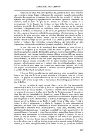 LITERATURA Y REVOLUCIÓN
____________________________________________________________________________________

Nunca está tan triste París como por la noche, cuando las luces de su fantástica
vida nocturna, en tiempo de paz, resplandecen. En los primeros meses los cafés cerraban
a las ocho; luego pudieron permanecer abiertos hasta las diez y media. El miedo a los
zepelines hace que la gente ponga persianas en las ventanas y pantallas de colores a las
lámparas; hasta el punto de que en las terrazas los clientes se sientan en la
semioscuridad. En los hogares las persianas se bajan todas las noches pese a la
atmósfera irrespirable. Escudriñando el aire, la policía toma nota de las ventanas
iluminadas, y las porteras suben las escaleras de cuatro en cuatro, aterrorizadas, para
llamar a la puerta de los infractores. De dos en dos, los gendarmes recorren en bicicleta
las calles oscuras y silenciosas, pidiendo la documentación a los transeúntes que llaman
su atención. La gente que quiere pasar un rato divertido tiene que esconderse. Por la
noche se bebe champán en hoteles “amigos”, con los cerrojos echados. Para jugar al
bacarrá o bailar un tango hay que descender a los sótanos y cerrar cuidadosamente
puertas y ventanas. Los moralistas, condescendientes, ven satisfechos en tales
precauciones totalmente involuntarias el homenaje que el vicio rinde a la virtud.
En una calle como la de Mouffetard, París evidencia su atraso técnico y
sanitario, su indigencia y su suciedad. Entre dos muros de piedra a cuyo pie se
amontonan carretillas cargadas de legumbres podridas, zapatos irreconocibles, carne de
caballo azulosa y toda clase de menudencias comestibles y no comestibles, en una acera
estrecha, escarpada e irregular, en medio de tarrinas de mantequilla y carne, de cestas de
fruta corrompida, en medio de una nube espesa de pesados olores, bullen ancianos de
pantalones de pana chafada cayéndoles sobre los zuecos mientras mujeres de flácidos
músculos (salvo los conservados por el trabajo), niños de mejillas chupadas y perros...
Podrían reunirse de sobra todos esos elementos en un cuadro de conjunto: cada detalle
vivo pregona elocuentemente la pobreza, la opresión, los nervios gastados por el miedo
al hambre. ¡Oh París! ¡Oh trabajo! ¡Oh miseria!
El león de Belfort, pesada masa de metal, descansa sobre un zócalo de piedra.
Bajo su pata hay una flecha de granito, mientras su cola pende como un poderoso
resorte. Los pájaros han construido nidos en sus fauces entreabiertas y por entre los
colmillos reales apunta la paja: nadie se ha encargado de quitar la paja de las fauces del
león de Belfort.
No por eso dejan de seguir estando firmes, en su sitio, los incomparables
monumentos de París; son incontables y dan a esa vieja ciudad espléndida y sucia una
nobleza para la que no hay palabras. El espíritu de libertad, silueta reconocible, se alza
por encima de nosotros en la plaza de la Bastilla. La República ocupa firmemente su
plaza. Las palomas han dejado sobre la cabeza y manos de Danton restos, desde hace
mucho tiempo sin borrar, de su intimidad con el tribuno revolucionario. Augusto Comte
está ennegrecido de polvo y hollín frente a la Sorbona. Carlomagno y sus dos hijos, más
limpios que otros, destacan en un fondo de verdor frente a Nôtre-Dame. Frente al
Louvre se alza el monumento a la gloria de Gambetta, de estilo pomposamente
rebuscado y sin alma, como el monumento a Waldeck-Rousseau en las Tullerías, y en
general toda la estatutaria de la Tercera República. Nôtre-Dame, inviolable, llena de
admiración al espectador cada vez que “por casualidad” se percibe esa creación de las
manos del hombre. Marinetti, el gritón futurista italiano, quiere librar la superficie de la
Tierra de todas las catedrales y todos los museos para preparar el camino a las nuevas
formas de arte del porvenir. La artillería cumple con una parte de este programa de
demolición. No hay duda de que tras esta liquidación, que, sin embargo, no se realiza
según los cánones de la estética futurista, comenzará un capítulo nuevo de la historia
humana, y por tanto un capítulo nuevo de la historia del arte, ya que el arte jamás ha

207

 