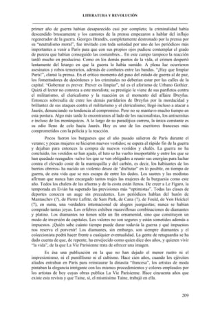 LITERATURA Y REVOLUCIÓN
____________________________________________________________________________________

primer año de guerra habían desaparecido casi por completo; la criminalidad había
descendido bruscamente y los cantores de la prensa empezaron a hablar del influjo
regenerador de la guerra. Georges Brandès, completamente destronado por la prensa por
su “neutralismo moral”, fue invitado con toda seriedad por uno de los periódicos más
importantes a venir a París para que con sus propios ojos pudiese contemplar el grado
de pureza que habían conseguido las costumbres... En este campo tampoco la reacción
tardó mucho en producirse. Como en los demás puntos de la vida, el crimen despertó
lentamente del letargo en que la guerra lo había sumido. A plena luz ocurrieron
asesinatos y robos temerarios, además de combates entre las bandas. “¡Hay que limpiar
París!”, clamó la prensa. En el crítico momento del paso del estado de guerra al de paz,
los fomentadores de desórdenes y los criminales no deberían estar por las calles de la
capital. “Gobernar es prever. Prever es limpiar”, tal es el aforismo de Urbano Gothier.
Quizá el lector no conozca a este moralista; su prestigio le viene de sus panfletos contra
el militarismo, el clericalismo y la reacción en el momento del affaire Dreyfus.
Entonces sobresalía de entre los demás partidarios de Dreyfus por la mordacidad y
brillantez de sus ataques contra el militarismo y el clericalismo; llegó incluso a atacar a
Jaurés, denunciando su tendencia al compromiso. Pero no se mantuvo mucho tiempo en
esta postura. Algo más tarde lo encontramos al lado de los nacionalistas, los antisemitas
e incluso de los monárquicos. A lo largo de su paradójica carrera, la única constante es
su odio lleno de celo hacia Jaurés. Hoy es uno de los escritores franceses más
comprometidos con la policía y la reacción.
Pocos fueron los burgueses que el año pasado salieron de París durante el
verano; y pocas mujeres se hicieron nuevos vestidos; se espera el rápido fin de la guerra
y dejaban para entonces la compra de nuevos vestidos y chalés. La guerra no ha
concluido, los vestidos se han ajado, el luto se ha vuelto insoportable y entre los que se
han quedado rezagados -salvo los que se ven obligados a reunir sus energías para luchar
contra el elevado coste de la mantequilla y del carbón, es decir, los habitantes de los
barrios obreros- ha nacido un violento deseo de “disfrutar” en lo posible, en tiempo de
guerra, de esta vida que se nos escapa de entre los dedos. Los sastres y las modistas
afirman que nunca han encargado tantos trajes las mujeres de la burguesía como este
año. Todos los chalets de las afueras y de la costa están llenos. De creer a Le Fígaro, la
temporada en Evián ha superado las previsiones más “optimistas”. Todas las clases de
deportes conocen un auge sin precedentes. Los periódicos hablan del barón de
Mantaschev (?), de Pierre Lafitte, de Sam Park, de Cana (?), de Fould, de Von Heickel
(?), en suma, una verdadera internacional de alegres juerguistas; nunca se habían
comprado tantas joyas. Los orfebres exhiben maravillosas combinaciones de diamantes
y platino. Los diamantes no tienen sólo un fin ornamental, sino que constituyen un
modo de inversión de capitales. Los valores no son seguros y están sometidos además a
impuestos. ¡Quién sabe cuánto tiempo puede durar todavía la guerra y qué impuestos
nos reserva el porvenir! Los diamantes, sin embargo, son siempre diamantes y el
coleccionista podrá hacer frente a cualquier eventualidad. La gente de retaguardia se ha
dado cuenta de que, de repente, ha envejecido como quien dice dos años, y quieren vivir
“la vida”, de la que La Vie Parisienne trata de ofrecer una imagen.
Es ésa una publicación en la que no han dejado el menor rastro ni el
impresionismo, ni el puntillismo ni el cubismo. Hace cien años, cuando los ejércitos
aliados entraban en París para reinstaurar la dinastía “francesa”, los artistas de moda
pintaban la elegancia intrigante con los mismos procedimientos y colores empleados por
los artistas de hoy cuyas obras publica La Vie Parisienne. Hace cincuenta años que
existe esta revista y que Taine, sí, el mismísimo Taine, trabajó en ella.

209

 