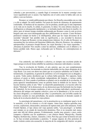 LITERATURA Y REVOLUCIÓN
____________________________________________________________________________________

cobardía y por prevención), y cuando llegó el momento de la muerte comulgó cinco
veces (igualmente por si acaso). Fue hipócrita con el cielo como lo había sido con su
editor y con sus lectores.
Rozanov se vendió públicamente por dinero. Su filosofía concordaba con su vida
y a ella se adaptó. Su estilo también. Fue poeta de rincón de chimenea, de apartamento
confortable. Al burlarse de los maestros y de los profetas, enseñó que lo más importante
en la vida era lo muelle, lo cálido, lo grasiento, lo dulce. En estos últimos decenios, la
intelligentsia se aburguesaba rápidamente y se inclinaba mucho más hacia lo muelle y lo
dulce, pero al mismo tiempo resultaba embarazada por Rozanov como lo está un joven
burgués ante una cocot deslenguada que dice públicamente su secreto. Como Rozanov
perteneció siempre de hecho a la intelligentsia, ahora que las viejas divisiones de la
sociedad “educada” han perdido toda su significación, y esa sociedad la decencia
incluso, la figura de Rozanov reviste proporciones titánicas. En el culto de Rozanov se
encuentran hoy los teóricos del futurismo (Shklovsky, Khovin), Remizov, los soñadores
antroposofilas, el prosaico Joseph Hessen, las viejas derechas y las viejas izquierdas. “
¡Hosanna al parásito! Nos enseñó a amar las dulzuras, soñábamos con el albatros y lo
hemos perdido todo. Henos aquí, rechazados por la Historia, sin contemplaciones ni
dulzuras.”

*

*

*

Una catástrofe, sea individual o colectiva, es siempre una excelente piedra de
toque porque revela de forma infalible las auténticas relaciones individuales o sociales.
Tras la revolución de Octubre, el arte anterior, que era casi completamente
contrarrevolucionario, ha mostrado su relación indisoluble con las clases dirigentes de la
vieja Rusia. Las cosas son ahora tan claras que no es preciso señalarlas con el dedo. El
terrateniente, el capitalista, el general de uniforme o el civil emigraron con su abogado y
su poeta. Todos juntos decidieron que la cultura había perecido. Por supuesto, hasta
entonces el poeta se había considerado independiente del burgués, e incluso estaba
enfrentado a él. Pero cuando el problema se planteó con la seriedad de la revolución, el
poeta apareció inmediatamente como un parásito hasta la médula de los huesos. Esta
lección histórica sobre el arte “libre” se desarrolló paralelamente a la lección sobre las
demás “libertades” de la democracia, de esa democracia que iba barriendo tras las tropas
de Yudenitch. En los tiempos modernos, el arte a un tiempo individual y profesional, a
diferencia del antiguo arte popular colectivo, crece en la abundancia y en los ocios de
las clases dirigentes y es mantenido por ellas. La prostitución, casi invisible cuando las
relaciones sociales no eran perturbadas, fue puesta crudamente al desnudo cuando el
hacha de la revolución abatió los viejos pilares.
La psicología del parasitismo y de la prostitución no es totalmente igual a la de
la sumisión, a la de la cortesía o a la del respeto. Antes bien, implica querellas muy
severas, explosiones, desacuerdos, amenazas de ruptura total, pero sólo amenazas. Foma
Fomith Opiskin, el tipo clásico del viejo parásito noble, “con psicología”, se hallaba
casi siempre en un estado de insurrección doméstica. Pero si no recuerdo mal, nunca
pasó más allá del último granero. Evidentemente, resulta muy grosero y poco cortés
comparar a Opiskin con los académicos y casi clásicos Bunin, Merejovsky, Zinaida
Hippius, Kotliarevsky, Zaitzev, Zamiatin y otros. Pero hay que contar la historia tal cual
es. Se han revelado prostituidos y parásitos. Y aunque algunos de ellos protesten de
modo violento contra esta acusación, la mayoría de los emigrados del interior -en parte

21

 
