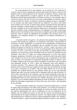 LEÓN TROTSKY
___________________________________________________________________________________

El conservadurismo de la vida cotidiana y de las formas de “arte” francesas (y
eso pese a que las nuevas concepciones artísticas han nacido allí mismo, en París) es tan
poderoso como el conservadurismo de las relaciones económicas. Francia, durante esta
guerra, sufre poderosamente el aspecto negativo de este conservadurismo. La Vie
Parisienne concede lugar preponderante a las historias satíricas y a las comedias sobre la
vida de los nuevos ricos que, de creer a la revista, están perdidos a la hora de vestirse,
escoger un chalet de verano y, en general, a la hora de conseguir un marco “respetable”.
Es, en resumen, una sátira ligera, secuela del arte didáctico. Los nuevos ricos deben
estar contentos con la revista: en primer lugar, porque encuentran bocetos divertidos de
personas conocidas y además porque, sin sentirlo, van educando el gusto. Para dar una
idea más completa de esta revista, debemos añadir que es fanáticamente monárquica,
que hace campañas contra el parlamentarismo y los diputados, cuyo lugar, desde luego,
debería estar en las trincheras; tales convicciones no impiden que uno de sus principales
directores cobre un salario de subprefecto de la república. Este quisiera enviar a los
diputados a las trincheras mientras él se quedaba en la trinchera confortable de su
subprefectura.
A la guerre comme à la guerre, y los calaveras más juerguistas de la retaguardia
no tienen más remedio que adaptarse a las fastidiosas restricciones. Falta personal en
numerosos “círculos” importantes, y ese personal, por la complejidad y la delicadeza de
su cometido, es más difícil de reemplazar que un cobrador de tranvía. Encuentran
durante esta guerra la vida fácil los clientes de los “círculos”. Jugar a las cartas es una
diversión semilegal: en el mejor de los casos, la moral patriótica de los directores de los
“círculos” les lleva a cerrar sólo un ojo ante esta actividad. La opinión pública obtusa
manifiesta, por razones poco claras, hostilidad contra los círculos al considerar que sus
miembros, como dice Le Temps, son, aunque pertenezcan a la clase más selecta,
haraganes, juerguistas y borrachos en su mayoría. La policía ha tenido que pedir incluso
a los miembros de uno de los círculos más poderosos que no desayunen al aire libre,
para no ofrecer a los transeúntes un espectáculo demasiado tentador. La prensa “seria”
se enfada, solidaria como es de esos círculos respetables, la mayoría de cuyos miembros
eran demasiado jóvenes en 1870 y ahora son demasiado viejos para dedicarse a
aventuras marciales: “Por supuesto, todos estamos preparados para aceptar de buena
gana hoy día las restricciones que la patria nos pide, pero ¿por qué abstenernos de jugar
a las cartas o desayunar en el jardín?” Hay que añadir además que la caza ha sido
prohibida. Era evidente durante los dos primeros otoños que no era muy adecuado
disparar aquí sobre las piezas, mientras allá se disparaba sobre otro tipo de blancos. Al
tercer otoño, la paciencia de los cazadores -esos que fueron demasiado viejos para la
presente- se agotó y la prensa de la alta sociedad, que el año anterior había decretado la
imposibilidad moral de cazar, demuestra con sobrada elocuencia que la caza a nadie
perjudica y que los animales dañinos perjudican las tierras de labranza. En definitiva, la
policía ha comenzado a argumentar no a favor de la caza, sino a favor... del exterminio
de esos animales.
En líneas generales, pueden hoy encontrarse numerosas aplicaciones a la moral
de aquel monje que bautizó a una liebre como pescado y se la comió en Cuaresma. El
pasado año fueron prohibidas por las autoridades las carreras de caballos. Este año los
que parecen impacientarse por volver al hipódromo no son los propietarios de los
caballos, sino los caballos de carrera. Se dice que las carreras son necesarias para el
mantenimiento de las mejores tradiciones ecuestres. Tras algunas dudas, las autoridades
han permitido que se celebren en Caen no carreras propiamente dichas, sino “pruebas”,
“encuentros hípicos”, según los denominan algunos periódicos; gracias a este cambio de

210

 