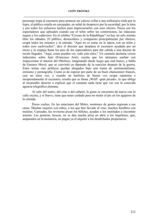 LEÓN TROTSKY
___________________________________________________________________________________

personaje trepa al escenario para arrancar un valioso collar a una millonaria roída por la
lepra, el público estalla en carcajadas, en señal de desprecio por la oscuridad, por la letra
y por todos los esfuerzos hechos para impresionarles con esos efectos. Pocos son los
espectadores que aplauden cuando cae el telón sobre las contorsiones, las máscaras
negras y los cadáveres. En el célebre “Caveau de la République” no hay un solo asiento
libre los sábados. El público, democrático y compuesto principalmente por obreros,
ocupa todos los asientos y la entrada: “Aquí no es como en la ópera, con un telón y
todos esos cachivaches”, dice el director que desplaza el escenario ayudado por un
mozo y lo empuja hasta los pies de los espectadores para dar cabida a una docena de
recién llegados. “Aquí, como pueden ver, todo está claro.” Un cantante declama versos
indecentes sobre Jojó (Francisco José), cuenta que los alemanes sueñan con
inspeccionar el interior del Obelisco, imaginando desde luego que está hueco, y habla
de Gustave Hervé, que se convirtió en diputado de la reacción después de la guerra.
Estos temas casi políticos quedan ahogados bajo una trama de sentimentalismo,
erotismo y pornografía. Como es de esperar por parte de un buen chansonnier francés,
casi no tiene voz, y cuando un barítono de buena voz ocupa repentina e
inesperadamente el escenario, resulta que se llama ¡Wolf! -gran pecado-, lo que obliga
al incansable director a explicar que el cantante nada tiene que ver con la conocida
agencia telegráfica alemana.
Al salir del teatro, del cine o del cabaret, la gente se encuentra de nuevo con la
calle oscura, y si llueve, tiene que tener cuidado para no meter el pie en los agujeros de
la calzada.
Pocos coches. En las estaciones del Metro, montones de gentes regresan a sus
casas. Muchas mujeres con niños, a los que han llevado al cine; muchos hombres con
muletas. Cansadas, las revisoras pican los billetes, ayudan a los mutilados a encontrar
asiento. Las porteras, hoscas, no se dan mucha prisa en abrir a los inquilinos, que,
amparados en la moratoria, no pagan ya el alquiler a los desdichados propietarios.

212

 