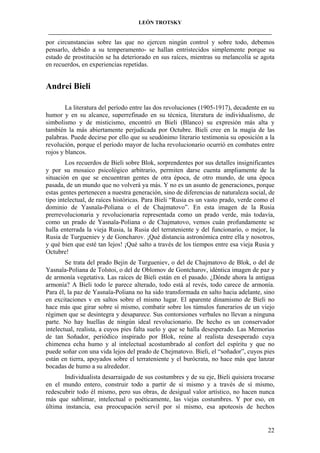 LEÓN TROTSKY
___________________________________________________________________________________

por circunstancias sobre las que no ejercen ningún control y sobre todo, debemos
pensarlo, debido a su temperamento- se hallan entristecidos simplemente porque su
estado de prostitución se ha deteriorado en sus raíces, mientras su melancolía se agota
en recuerdos, en experiencias repetidas.

Andrei Bieli
La literatura del período entre las dos revoluciones (1905-1917), decadente en su
humor y en su alcance, superrefinado en su técnica, literatura de individualismo, de
simbolismo y de misticismo, encontró en Bieli (Blanco) su expresión más alta y
también la más abiertamente perjudicada por Octubre. Bieli cree en la magia de las
palabras. Puede decirse por ello que su seudónimo literario testimonia su oposición a la
revolución, porque el período mayor de lucha revolucionario ocurrió en combates entre
rojos y blancos.
Los recuerdos de Bieli sobre Blok, sorprendentes por sus detalles insignificantes
y por su mosaico psicológico arbitrario, permiten darse cuenta ampliamente de la
situación en que se encuentran gentes de otra época, de otro mundo, de una época
pasada, de un mundo que no volverá ya más. Y no es un asunto de generaciones, porque
estas gentes pertenecen a nuestra generación, sino de diferencias de naturaleza social, de
tipo intelectual, de raíces históricas. Para Bieli “Rusia es un vasto prado, verde como el
dominio de Yasnaïa-Poliana o el de Chajmatovo”. En esta imagen de la Rusia
prerrevolucionaria y revolucionaria representada como un prado verde, más todavía,
como un prado de Yasnaïa-Poliana o de Chajmatovo, vemos cuán profundamente se
halla enterrada la vieja Rusia, la Rusia del terrateniente y del funcionario, o mejor, la
Rusia de Turgueniev y de Goncharov. ¡Qué distancia astronómica entre ella y nosotros,
y qué bien que esté tan lejos! ¡Qué salto a través de los tiempos entre esa vieja Rusia y
Octubre!
Se trata del prado Bejin de Turgueniev, o del de Chajmatovo de Blok, o del de
Yasnaïa-Poliana de Tolstoi, o del de Oblomov de Gontcharov, idéntica imagen de paz y
de armonía vegetativa. Las raíces de Bieli están en el pasado. ¿Dónde ahora la antigua
armonía? A Bieli todo le parece alterado, todo está al revés, todo carece de armonía.
Para él, la paz de Yasnaïa-Poliana no ha sido transformada en salto hacia adelante, sino
en excitaciones v en saltos sobre el mismo lugar. El aparente dinamismo de Bieli no
hace más que girar sobre sí mismo, combatir sobre los túmulos funerarios de un viejo
régimen que se desintegra y desaparece. Sus contorsiones verbales no llevan a ninguna
parte. No hay huellas de ningún ideal revolucionario. De hecho es un conservador
intelectual, realista, a cuyos pies falta suelo y que se halla desesperado. Las Memorias
de tan Soñador, periódico inspirado por Blok, reúne al realista desesperado cuya
chimenea echa humo y al intelectual acostumbrado al confort del espíritu y que no
puede soñar con una vida lejos del prado de Chejmatovo. Bieli, el “soñador”, cuyos pies
están en tierra, apoyados sobre el terrateniente y el burócrata, no hace más que lanzar
bocadas de humo a su alrededor.
Individualista desarraigado de sus costumbres y de su eje, Bieli quisiera trocarse
en el mundo entero, construir todo a partir de sí mismo y a través de sí mismo,
redescubrir todo él mismo, pero sus obras, de desigual valor artístico, no hacen nunca
más que sublimar, intelectual o poéticamente, las viejas costumbres. Y por eso, en
última instancia, esa preocupación servil por sí mismo, esa apoteosis de hechos

22

 