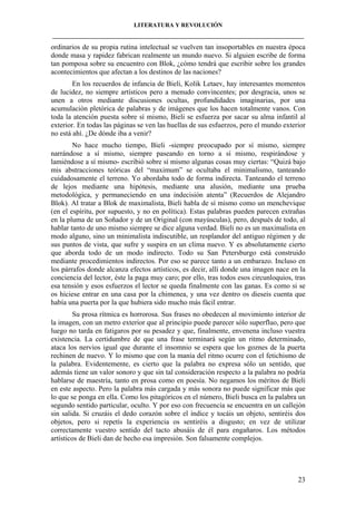 LITERATURA Y REVOLUCIÓN
____________________________________________________________________________________

ordinarios de su propia rutina intelectual se vuelven tan insoportables en nuestra época
donde masa y rapidez fabrican realmente un mundo nuevo. Si alguien escribe de forma
tan pomposa sobre su encuentro con Blok, ¿cómo tendrá que escribir sobre los grandes
acontecimientos que afectan a los destinos de las naciones?
En los recuerdos de infancia de Bieli, Kolik Letaev, hay interesantes momentos
de lucidez, no siempre artísticos pero a menudo convincentes; por desgracia, unos se
unen a otros mediante discusiones ocultas, profundidades imaginarias, por una
acumulación pletórica de palabras y de imágenes que los hacen totalmente vanos. Con
toda la atención puesta sobre sí mismo, Bieli se esfuerza por sacar su alma infantil al
exterior. En todas las páginas se ven las huellas de sus esfuerzos, pero el mundo exterior
no está ahí. ¿De dónde iba a venir?
No hace mucho tiempo, Bieli -siempre preocupado por sí mismo, siempre
narrándose a sí mismo, siempre paseando en torno a sí mismo, respirándose y
lamiéndose a sí mismo- escribió sobre sí mismo algunas cosas muy ciertas: “Quizá bajo
mis abstracciones teóricas del “maximum” se ocultaba el minimalismo, tanteando
cuidadosamente el terreno. Yo abordaba todo de forma indirecta. Tanteando el terreno
de lejos mediante una hipótesis, mediante una alusión, mediante una prueba
metodológica, y permaneciendo en una indecisión atenta” (Recuerdos de Alejandro
Blok). Al tratar a Blok de maximalista, Bieli habla de sí mismo como un menchevique
(en el espíritu, por supuesto, y no en política). Estas palabras pueden parecen extrañas
en la pluma de un Soñador y de un Original (con mayúsculas), pero, después de todo, al
hablar tanto de uno mismo siempre se dice alguna verdad. Bieli no es un maximalista en
modo alguno, sino un minimalista indiscutible, un resplandor del antiguo régimen y de
sus puntos de vista, que sufre y suspira en un clima nuevo. Y es absolutamente cierto
que aborda todo de un modo indirecto. Todo su San Petersburgo está construido
mediante procedimientos indirectos. Por eso se parece tanto a un embarazo. Incluso en
los párrafos donde alcanza efectos artísticos, es decir, allí donde una imagen nace en la
conciencia del lector, éste la paga muy caro; por ello, tras todos esos circunloquios, tras
esa tensión y esos esfuerzos el lector se queda finalmente con las ganas. Es como si se
os hiciese entrar en una casa por la chimenea, y una vez dentro os dieseis cuenta que
había una puerta por la que hubiera sido mucho más fácil entrar.
Su prosa rítmica es horrorosa. Sus frases no obedecen al movimiento interior de
la imagen, con un metro exterior que al principio puede parecer sólo superfluo, pero que
luego no tarda en fatigaros por su pesadez y que, finalmente, envenena incluso vuestra
existencia. La certidumbre de que una frase terminará según un ritmo determinado,
ataca los nervios igual que durante el insomnio se espera que los goznes de la puerta
rechinen de nuevo. Y lo mismo que con la manía del ritmo ocurre con el fetichismo de
la palabra. Evidentemente, es cierto que la palabra no expresa sólo un sentido, que
además tiene un valor sonoro y que sin tal consideración respecto a la palabra no podría
hablarse de maestría, tanto en prosa como en poesía. No negamos los méritos de Bieli
en este aspecto. Pero la palabra más cargada y más sonora no puede significar más que
lo que se ponga en ella. Como los pitagóricos en el número, Bieli busca en la palabra un
segundo sentido particular, oculto. Y por eso con frecuencia se encuentra en un callejón
sin salida. Si cruzáis el dedo corazón sobre el índice y tocáis un objeto, sentiréis dos
objetos, pero si repetís la experiencia os sentiréis a disgusto; en vez de utilizar
correctamente vuestro sentido del tacto abusáis de él para engañaros. Los métodos
artísticos de Bieli dan de hecho esa impresión. Son falsamente complejos.

23

 