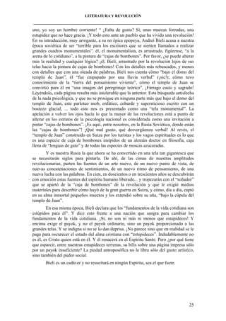 LITERATURA Y REVOLUCIÓN
____________________________________________________________________________________

uno, yo soy un hombre corriente! “ ¿Falta de gusto? Sí, unas muecas forzadas, una
estupidez que no hace gracia. ¡Y todo esto ante un pueblo que ha vivido una revolución!
En su introducción, muy arrogante, a su no épica epopeya, Andrei Bieli acusa a nuestra
época soviética de ser “terrible para los escritores que se sienten llamados a realizar
grandes cuadros monumentales”. él, el monumentalista, es arrastrado, figúrense, “a la
arena de lo cotidiano”, a la pintura de “cajas de bombones”. Por favor, ¿se puede alterar
más la realidad y cualquier lógica? ¡él, Bieli, arrastrado por la revolución lejos de sus
telas hacia la pintura de cajas de bombones! Con los detalles más rebuscados, y menos
con detalles que con una oleada de palabras, Bieli nos cuenta cómo “bajo el domo del
templo de Juan”, él “fue empapado por una lluvia verbal” (¡sic!); cómo tuvo
conocimiento de la “tierra del pensamiento viviente”, cómo el templo de Juan se
convirtió para él en “una imagen del peregrinaje teórico”. ¡Fárrago casto y sagrado!
Leyéndolo, cada página resulta más intolerable que la anterior. Esta búsqueda satisfecha
de la nada psicológica, y que no se prosigue en ninguna parte más que bajo el domo del
templo de Juan, este parloteo snob, enfático, cobarde y supersticioso escrito con un
bostezo glacial, ... todo esto nos es presentado como una “tela monumental”. La
apelación a volver los ojos hacia lo que la mayor de las revoluciones está a punto de
alterar en los estratos de la psicología nacional es considerada como una invitación a
pintar “cajas de bombones”. ¡Es aquí, entre nosotros, en la Rusia Soviética, donde están
las “cajas de bombones”! ¡Qué mal gusto, qué desvergüenza verbal! Al revés, el
“templo de Juan” construido en Suiza por los turistas y los vagos espirituales es lo que
es una especie de caja de bombones insípidos de un alemán doctor en filosofía, caja
llena de “lenguas de gato” y de todas las especies de moscas azucaradas.
Y es nuestra Rusia la que ahora se ha convertido en una tela tan gigantesca que
se necesitarán siglos para pintarla. De ahí, de las cimas de nuestras amplitudes
revolucionarias, parten las fuentes de un arte nuevo, de un nuevo punto de vista, de
nuevas concatenaciones de sentimientos, de un nuevo ritmo de pensamiento, de una
nueva lucha con las palabras. En cien, en doscientos o en trescientos años se descubrirán
con emoción estas fuentes del espíritu humano liberado... y tropezarán con el “soñador”
que se apartó de la “caja de bombones” de la revolución y que le exigió medios
materiales para describir cómo huyó de la gran guerra en Suiza, y cómo, día a día, captó
en su alma inmortal pequeños insectos y los extendió sobre su uña, “bajo la cúpula del
templo de Juan”.
En esa misma época, Bieli declara que los “fundamentos de la vida cotidiana son
estúpidos para él”. Y dice esto frente a una nación que sangra para cambiar los
fundamentos de la vida cotidiana. ¡Sí, no son ni más ni menos que estupideces! Y
encima exige el payok, y no el payok ordinario, sino un payok proporcionado a las
grandes telas. Y se indigna si no se lo dan deprisa. ¡No parece sino que en realidad se le
paga para oscurecer el estado del alma cristiana con “estupideces”. Indudablemente no
es él, es Cristo quien está en él. Y él renacerá en el Espíritu Santo. Pero ¿por qué tiene
que esparcir, entre nuestras estupideces terrenas, su bilis sobre una página impresa sólo
por un payok insuficiente? La piedad antroposófica no le libra sólo del gusto artístico,
sino también del pudor social.
Bieli es un cadáver y no resucitará en ningún Espíritu, sea el que fuere.

25

 